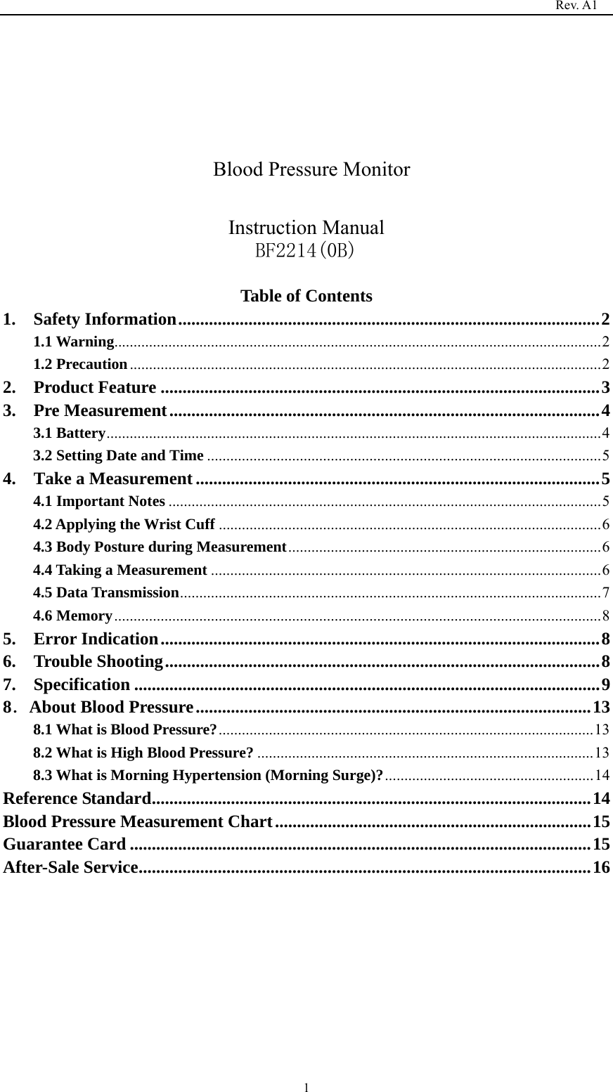                                                                                   Rev. A1  1      Blood Pressure Monitor  Instruction Manual BF2214(0B)  Table of Contents 1.  Safety Information ................................................................................................ 21.1 Warning .............................................................................................................................. 2 1.2 Precaution .......................................................................................................................... 22.  Product Feature .................................................................................................... 33.  Pre Measurement .................................................................................................. 43.1 Battery ................................................................................................................................ 43.2 Setting Date and Time ...................................................................................................... 54.  Take a Measurement ............................................................................................ 54.1 Important Notes ................................................................................................................ 54.2 Applying the Wrist Cuff ................................................................................................... 64.3 Body Posture during Measurement ................................................................................. 64.4 Taking a Measurement ..................................................................................................... 64.5 Data Transmission ............................................................................................................. 74.6 Memory .............................................................................................................................. 8 5.  Error Indication .................................................................................................... 86.  Trouble Shooting ................................................................................................... 87.  Specification .......................................................................................................... 98．About Blood Pressure .......................................................................................... 138.1 What is Blood Pressure? ................................................................................................. 138.2 What is High Blood Pressure? ....................................................................................... 138.3 What is Morning Hypertension (Morning Surge)? ...................................................... 14Reference Standard .................................................................................................... 14Blood Pressure Measurement Chart ........................................................................ 15Guarantee Card ......................................................................................................... 15After-Sale Service ....................................................................................................... 16        