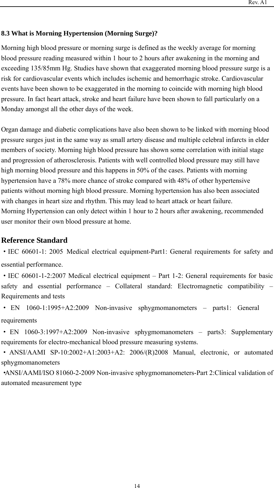                                                                                   Rev. A1  14 8.3 What is Morning Hypertension (Morning Surge)? Morning high blood pressure or morning surge is defined as the weekly average for morning blood pressure reading measured within 1 hour to 2 hours after awakening in the morning and exceeding 135/85mm Hg. Studies have shown that exaggerated morning blood pressure surge is a risk for cardiovascular events which includes ischemic and hemorrhagic stroke. Cardiovascular events have been shown to be exaggerated in the morning to coincide with morning high blood pressure. In fact heart attack, stroke and heart failure have been shown to fall particularly on a Monday amongst all the other days of the week.  Organ damage and diabetic complications have also been shown to be linked with morning blood pressure surges just in the same way as small artery disease and multiple celebral infarcts in elder members of society. Morning high blood pressure has shown some correlation with initial stage and progression of atherosclerosis. Patients with well controlled blood pressure may still have high morning blood pressure and this happens in 50% of the cases. Patients with morning hypertension have a 78% more chance of stroke compared with 48% of other hypertensive patients without morning high blood pressure. Morning hypertension has also been associated with changes in heart size and rhythm. This may lead to heart attack or heart failure. Morning Hypertension can only detect within 1 hour to 2 hours after awakening, recommended user monitor their own blood pressure at home.    Reference Standard ·IEC 60601-1: 2005 Medical electrical equipment-Part1: General requirements for safety and essential performance. ·IEC 60601-1-2:2007 Medical electrical equipment – Part 1-2: General requirements for basic safety and essential performance – Collateral standard: Electromagnetic compatibility – Requirements and tests ·EN 1060-1:1995+A2:2009 Non-invasive sphygmomanometers – parts1: General requirements ·EN 1060-3:1997+A2:2009 Non-invasive sphygmomanometers – parts3: Supplementary requirements for electro-mechanical blood pressure measuring systems. ·ANSI/AAMI SP-10:2002+A1:2003+A2: 2006/(R)2008 Manual, electronic, or automated sphygmomanometers ·ANSI/AAMI/ISO 81060-2-2009 Non-invasive sphygmomanometers-Part 2:Clinical validation of automated measurement type           