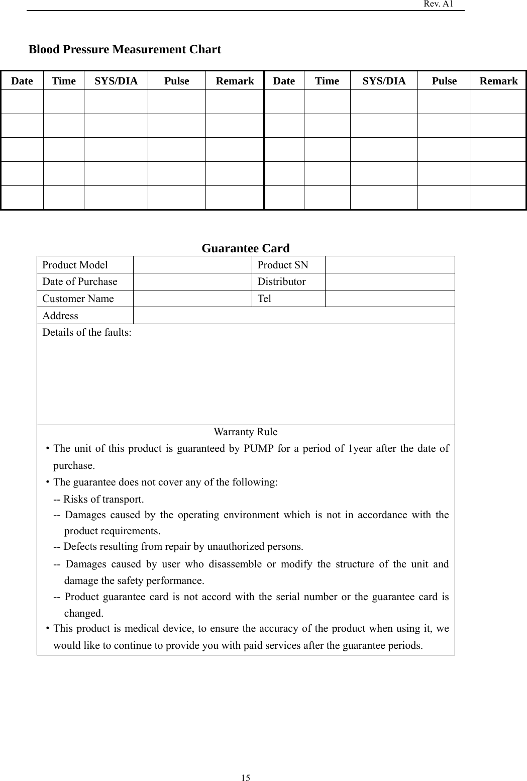                                                                                   Rev. A1  15 Blood Pressure Measurement Chart   Date  Time  SYS/DIA   Pulse  Remark Date Time  SYS/DIA   Pulse  Remark                                                                                           Guarantee Card Product Model    Product SN   Date of Purchase    Distributor   Customer Name    Tel   Address  Details of the faults: Warranty Rule ·The unit of this product is guaranteed by PUMP for a period of 1year after the date of purchase. ·The guarantee does not cover any of the following: -- Risks of transport. -- Damages caused by the operating environment which is not in accordance with the product requirements. -- Defects resulting from repair by unauthorized persons. -- Damages caused by user who disassemble or modify the structure of the unit and damage the safety performance. -- Product guarantee card is not accord with the serial number or the guarantee card is changed. ·This product is medical device, to ensure the accuracy of the product when using it, we would like to continue to provide you with paid services after the guarantee periods.  