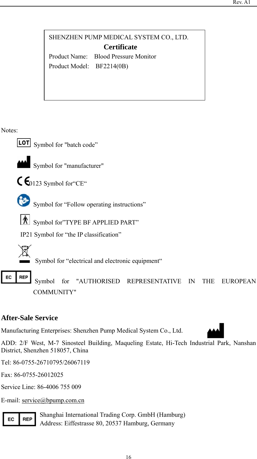                                                                                   Rev. A1  16             Notes:   Symbol for &quot;batch code”   Symbol for &quot;manufacturer&quot;       0123 Symbol for“CE“   Symbol for “Follow operating instructions”   Symbol for”TYPE BF APPLIED PART” IP21 Symbol for “the IP classification”         Symbol for “electrical and electronic equipment“ Symbol for &quot;AUTHORISED REPRESENTATIVE IN THE EUROPEAN COMMUNITY&quot;  After-Sale Service Manufacturing Enterprises: Shenzhen Pump Medical System Co., Ltd. ADD: 2/F West, M-7 Sinosteel Building, Maqueling Estate, Hi-Tech Industrial Park, Nanshan District, Shenzhen 518057, China Tel: 86-0755-26710795/26067119 Fax: 86-0755-26012025 Service Line: 86-4006 755 009 E-mail: service@bpump.com.cn Shanghai International Trading Corp. GmbH (Hamburg) Address: Eiffestrasse 80, 20537 Hamburg, Germany   SHENZHEN PUMP MEDICAL SYSTEM CO., LTD.                  Certificate                   Product Name:    Blood Pressure Monitor Product Model:    BF2214(0B)  