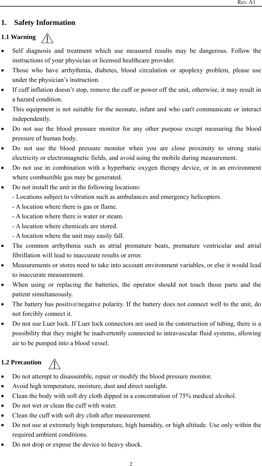                                                                                   Rev. A1  21.  Safety Information 1.1 Warning • Self diagnosis and treatment which use measured results may be dangerous. Follow the instructions of your physician or licensed healthcare provider. • Those who have arrhythmia, diabetes, blood circulation or apoplexy problem, please use under the physician’s instruction. • If cuff inflation doesn’t stop, remove the cuff or power off the unit, otherwise, it may result in a hazard condition. • This equipment is not suitable for the neonate, infant and who can&apos;t communicate or interact independently. • Do not use the blood pressure monitor for any other purpose except measuring the blood pressure of human body. • Do not use the blood pressure monitor when you are close proximity to strong static electricity or electromagnetic fields, and avoid using the mobile during measurement. • Do not use in combination with a hyperbaric oxygen therapy device, or in an environment where combustible gas may be generated. • Do not install the unit in the following locations: - Locations subject to vibration such as ambulances and emergency helicopters. - A location where there is gas or flame. - A location where there is water or steam. - A location where chemicals are stored. - A location where the unit may easily fall. • The common arrhythmia such as atrial premature beats, premature ventricular and atrial fibrillation will lead to inaccurate results or error. • Measurements or stores need to take into account environment variables, or else it would lead to inaccurate measurement. • When using or replacing the batteries, the operator should not touch those parts and the patient simultaneously. • The battery has positive/negative polarity. If the battery does not connect well to the unit, do not forcibly connect it. • Do not use Luer lock. If Luer lock connectors are used in the construction of tubing, there is a possibility that they might be inadvertently connected to intravascular fluid systems, allowing air to be pumped into a blood vessel.  1.2 Precaution • Do not attempt to disassemble, repair or modify the blood pressure monitor. • Avoid high temperature, moisture, dust and direct sunlight. • Clean the body with soft dry cloth dipped in a concentration of 75% medical alcohol. • Do not wet or clean the cuff with water. • Clean the cuff with soft dry cloth after measurement. • Do not use at extremely high temperature, high humidity, or high altitude. Use only within the required ambient conditions. • Do not drop or expose the device to heavy shock. 