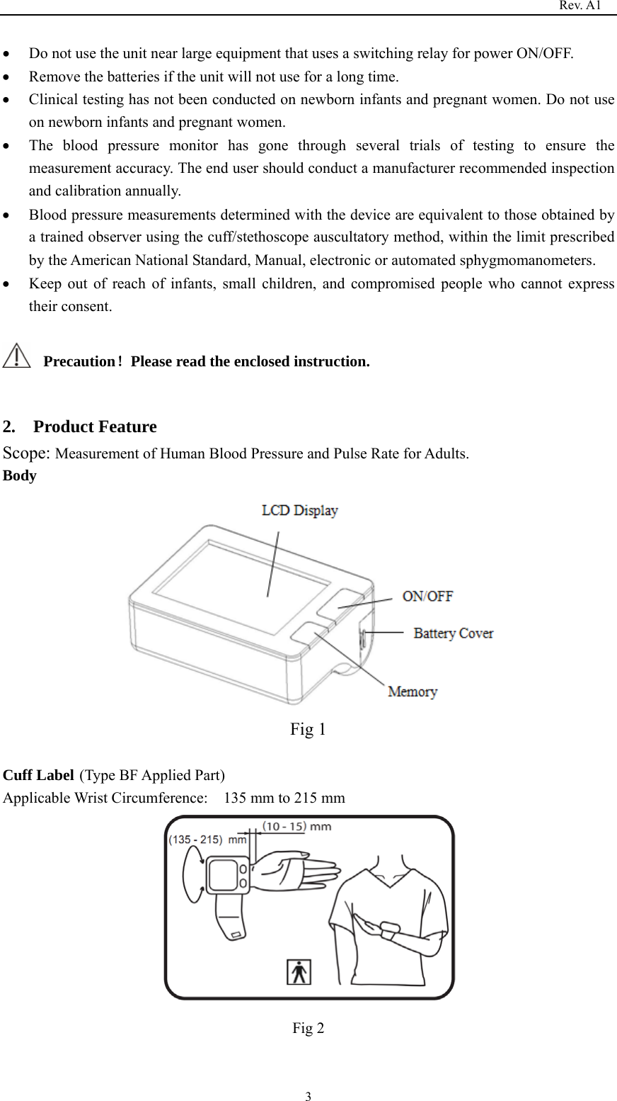                                                                                   Rev. A1  3• Do not use the unit near large equipment that uses a switching relay for power ON/OFF. • Remove the batteries if the unit will not use for a long time. • Clinical testing has not been conducted on newborn infants and pregnant women. Do not use on newborn infants and pregnant women. • The blood pressure monitor has gone through several trials of testing to ensure the measurement accuracy. The end user should conduct a manufacturer recommended inspection and calibration annually. • Blood pressure measurements determined with the device are equivalent to those obtained by a trained observer using the cuff/stethoscope auscultatory method, within the limit prescribed by the American National Standard, Manual, electronic or automated sphygmomanometers. • Keep out of reach of infants, small children, and compromised people who cannot express their consent.  Precaution！Please read the enclosed instruction.  2.  Product Feature Scope: Measurement of Human Blood Pressure and Pulse Rate for Adults. Body  Fig 1  Cuff Label (Type BF Applied Part) Applicable Wrist Circumference:    135 mm to 215 mm  Fig 2 