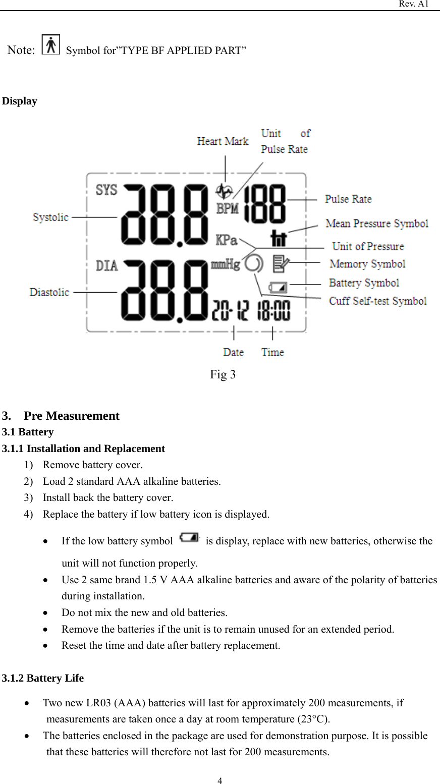                                                                                   Rev. A1  4 Note:    Symbol for”TYPE BF APPLIED PART”  Display  Fig 3  3.  Pre Measurement 3.1 Battery 3.1.1 Installation and Replacement   1) Remove battery cover. 2) Load 2 standard AAA alkaline batteries. 3) Install back the battery cover. 4) Replace the battery if low battery icon is displayed. • If the low battery symbol    is display, replace with new batteries, otherwise the unit will not function properly. • Use 2 same brand 1.5 V AAA alkaline batteries and aware of the polarity of batteries during installation. • Do not mix the new and old batteries. • Remove the batteries if the unit is to remain unused for an extended period. • Reset the time and date after battery replacement.  3.1.2 Battery Life • Two new LR03 (AAA) batteries will last for approximately 200 measurements, if measurements are taken once a day at room temperature (23°C). • The batteries enclosed in the package are used for demonstration purpose. It is possible that these batteries will therefore not last for 200 measurements. 
