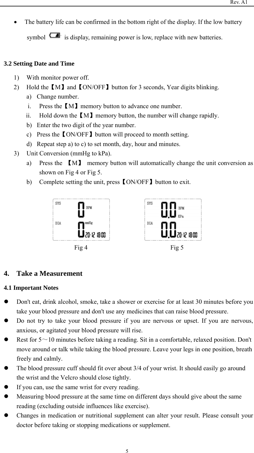                                                                                   Rev. A1  5• The battery life can be confirmed in the bottom right of the display. If the low battery symbol    is display, remaining power is low, replace with new batteries.  3.2 Setting Date and Time 1) With monitor power off. 2) Hold the【M】and【ON/OFF】button for 3 seconds, Year digits blinking. a) Change number. i. Press the【M】memory button to advance one number.     ii. Hold down the【M】memory button, the number will change rapidly. b) Enter the two digit of the year number. c) Press the【ON/OFF】button will proceed to month setting. d) Repeat step a) to c) to set month, day, hour and minutes. 3) Unit Conversion (mmHg to kPa).   a) Press the  【M】  memory button will automatically change the unit conversion as shown on Fig 4 or Fig 5. b) Complete setting the unit, press【ON/OFF】button to exit.                   Fig 4                          Fig 5                   4.  Take a Measurement 4.1 Important Notes z Don&apos;t eat, drink alcohol, smoke, take a shower or exercise for at least 30 minutes before you take your blood pressure and don&apos;t use any medicines that can raise blood pressure. z Do not try to take your blood pressure if you are nervous or upset. If you are nervous, anxious, or agitated your blood pressure will rise. z Rest for 5～10 minutes before taking a reading. Sit in a comfortable, relaxed position. Don&apos;t move around or talk while taking the blood pressure. Leave your legs in one position, breath freely and calmly. z The blood pressure cuff should fit over about 3/4 of your wrist. It should easily go around the wrist and the Velcro should close tightly. z If you can, use the same wrist for every reading. z Measuring blood pressure at the same time on different days should give about the same reading (excluding outside influences like exercise). z Changes in medication or nutritional supplement can alter your result. Please consult your doctor before taking or stopping medications or supplement. 