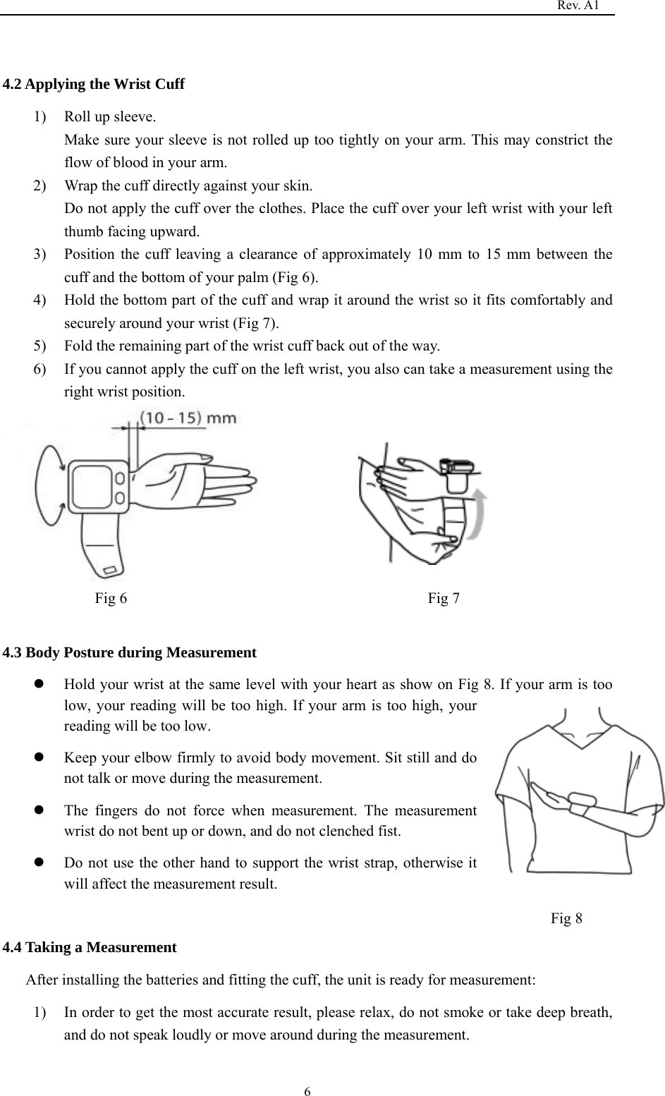                                                                                   Rev. A1  6 4.2 Applying the Wrist Cuff 1) Roll up sleeve.   Make sure your sleeve is not rolled up too tightly on your arm. This may constrict the flow of blood in your arm. 2) Wrap the cuff directly against your skin. Do not apply the cuff over the clothes. Place the cuff over your left wrist with your left thumb facing upward. 3) Position the cuff leaving a clearance of approximately 10 mm to 15 mm between the cuff and the bottom of your palm (Fig 6). 4) Hold the bottom part of the cuff and wrap it around the wrist so it fits comfortably and securely around your wrist (Fig 7). 5) Fold the remaining part of the wrist cuff back out of the way. 6) If you cannot apply the cuff on the left wrist, you also can take a measurement using the right wrist position.  Fig 6                                       Fig 7  4.3 Body Posture during Measurement z Hold your wrist at the same level with your heart as show on Fig 8. If your arm is too low, your reading will be too high. If your arm is too high, your reading will be too low. z Keep your elbow firmly to avoid body movement. Sit still and do not talk or move during the measurement. z The fingers do not force when measurement. The measurement wrist do not bent up or down, and do not clenched fist.   z Do not use the other hand to support the wrist strap, otherwise it will affect the measurement result.    4.4 Taking a Measurement After installing the batteries and fitting the cuff, the unit is ready for measurement: 1) In order to get the most accurate result, please relax, do not smoke or take deep breath, and do not speak loudly or move around during the measurement. Fig 8     