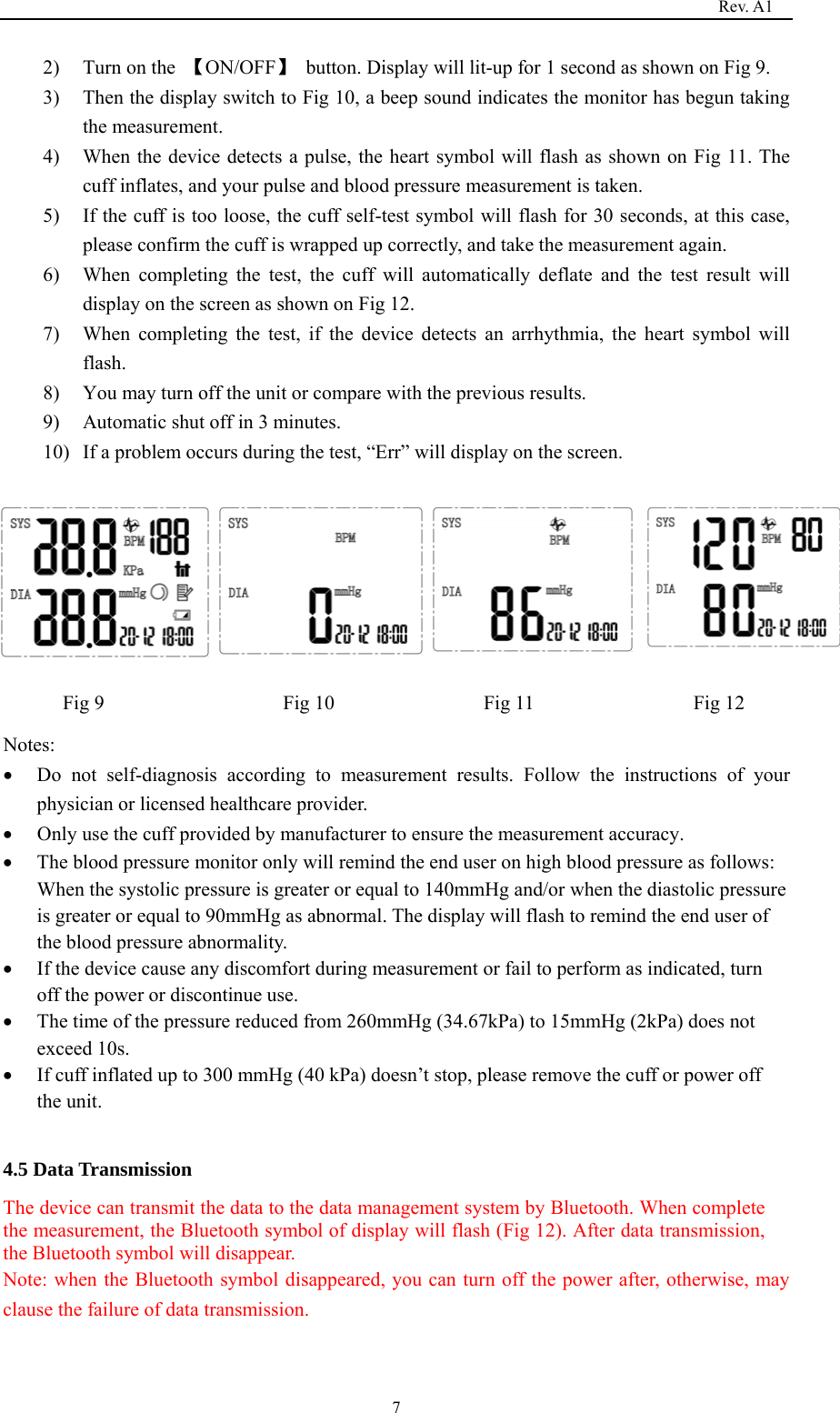                                                                                   Rev. A1  72) Turn on the  【ON/OFF】  button. Display will lit-up for 1 second as shown on Fig 9. 3) Then the display switch to Fig 10, a beep sound indicates the monitor has begun taking the measurement. 4) When the device detects a pulse, the heart symbol will flash as shown on Fig 11. The cuff inflates, and your pulse and blood pressure measurement is taken. 5) If the cuff is too loose, the cuff self-test symbol will flash for 30 seconds, at this case, please confirm the cuff is wrapped up correctly, and take the measurement again. 6) When completing the test, the cuff will automatically deflate and the test result will display on the screen as shown on Fig 12. 7) When completing the test, if the device detects an arrhythmia, the heart symbol will flash. 8) You may turn off the unit or compare with the previous results. 9) Automatic shut off in 3 minutes. 10) If a problem occurs during the test, “Err” will display on the screen.        Fig 9                  Fig 10               Fig 11                Fig 12 Notes: • Do not self-diagnosis according to measurement results. Follow the instructions of your physician or licensed healthcare provider. • Only use the cuff provided by manufacturer to ensure the measurement accuracy. • The blood pressure monitor only will remind the end user on high blood pressure as follows: When the systolic pressure is greater or equal to 140mmHg and/or when the diastolic pressure is greater or equal to 90mmHg as abnormal. The display will flash to remind the end user of the blood pressure abnormality. • If the device cause any discomfort during measurement or fail to perform as indicated, turn off the power or discontinue use. • The time of the pressure reduced from 260mmHg (34.67kPa) to 15mmHg (2kPa) does not exceed 10s. • If cuff inflated up to 300 mmHg (40 kPa) doesn’t stop, please remove the cuff or power off the unit.  4.5 Data Transmission The device can transmit the data to the data management system by Bluetooth. When complete the measurement, the Bluetooth symbol of display will flash (Fig 12). After data transmission, the Bluetooth symbol will disappear. Note: when the Bluetooth symbol disappeared, you can turn off the power after, otherwise, may clause the failure of data transmission.  