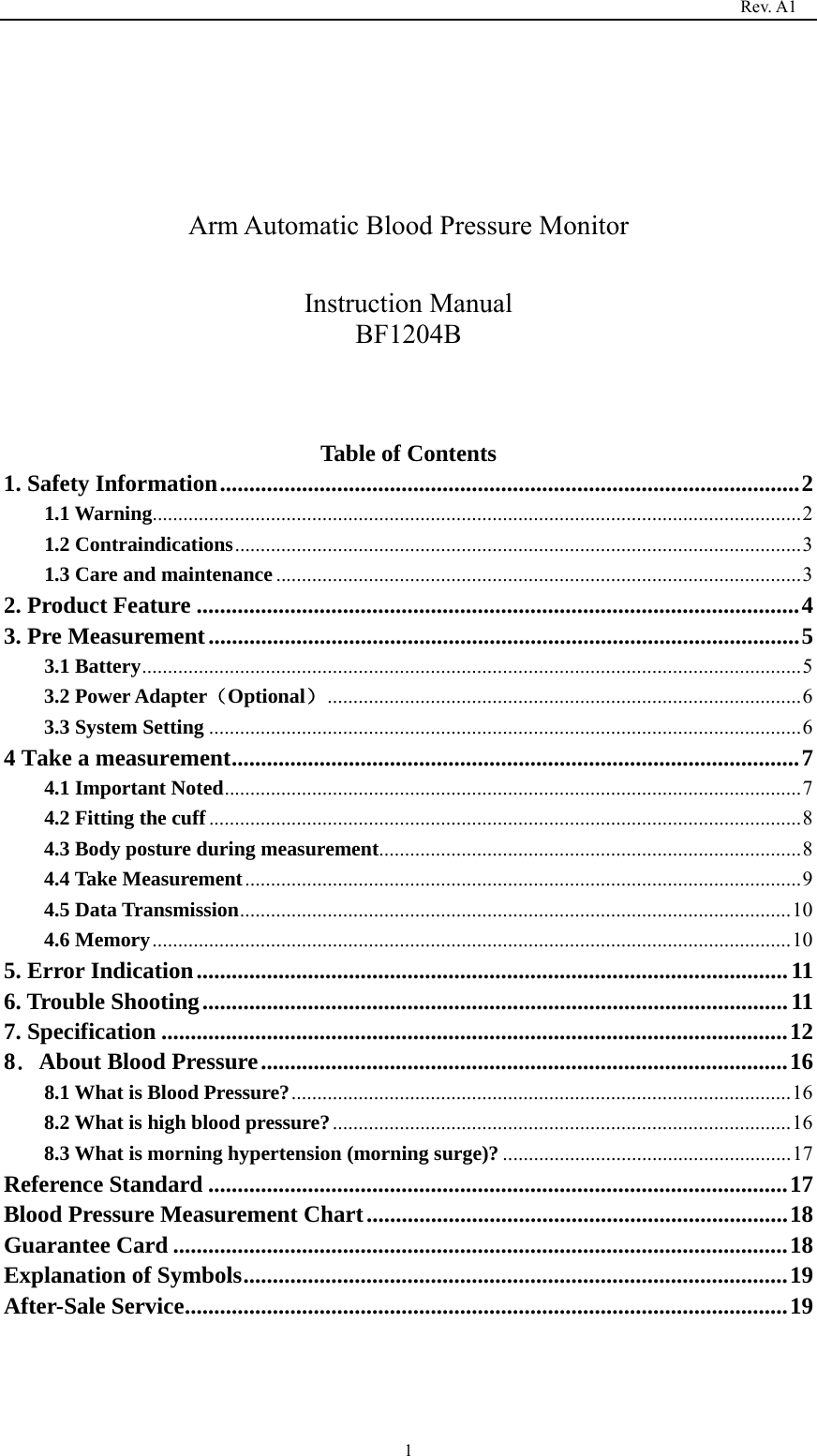                                                                                   Rev. A1  1    Arm Automatic Blood Pressure Monitor  Instruction Manual BF1204B    Table of Contents 1. Safety Information ................................................................................................... 21.1 Warning .............................................................................................................................. 2 1.2 Contraindications .............................................................................................................. 31.3 Care and maintenance ...................................................................................................... 32. Product Feature ....................................................................................................... 43. Pre Measurement ..................................................................................................... 53.1 Battery ................................................................................................................................ 53.2 Power Adapter（Optional） ............................................................................................ 63.3 System Setting ................................................................................................................... 64 Take a measurement ................................................................................................. 74.1 Important Noted ................................................................................................................ 74.2 Fitting the cuff ................................................................................................................... 84.3 Body posture during measurement .................................................................................. 84.4 Take Measurement ............................................................................................................ 94.5 Data Transmission ........................................................................................................... 104.6 Memory ............................................................................................................................ 105. Error Indication ..................................................................................................... 116. Trouble Shooting .................................................................................................... 117. Specification ........................................................................................................... 128．About Blood Pressure .......................................................................................... 168.1 What is Blood Pressure? ................................................................................................. 168.2 What is high blood pressure? ......................................................................................... 168.3 What is morning hypertension (morning surge)? ........................................................ 17Reference Standard ................................................................................................... 17Blood Pressure Measurement Chart ........................................................................ 18Guarantee Card ......................................................................................................... 18Explanation of Symbols ............................................................................................. 19After-Sale Service ....................................................................................................... 19   