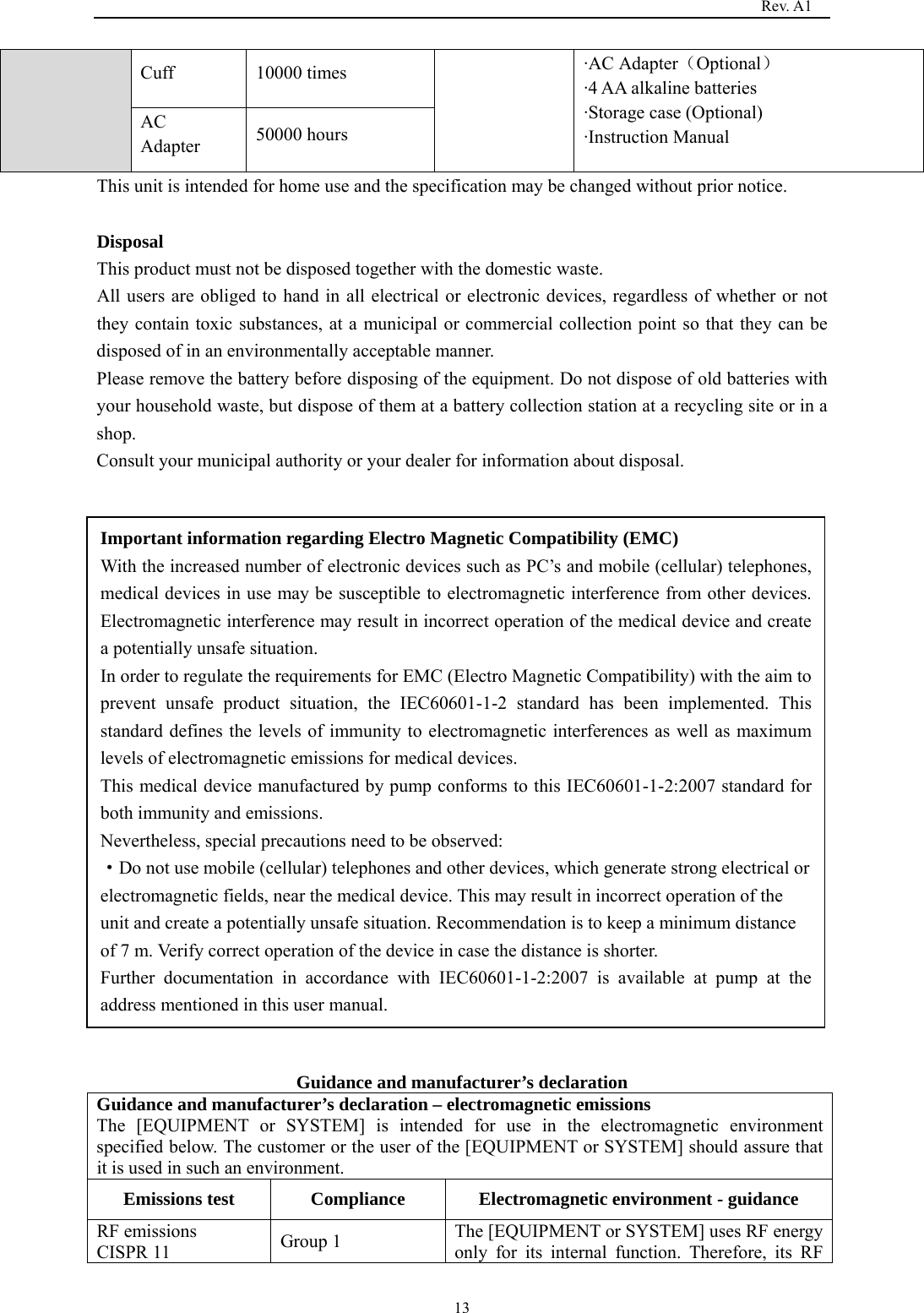                                                                                   Rev. A1  13Cuff 10000 times  ·AC Adapter（Optional） ·4 AA alkaline batteries ·Storage case (Optional) ·Instruction Manual   AC Adapter  50000 hours This unit is intended for home use and the specification may be changed without prior notice.    Disposal This product must not be disposed together with the domestic waste. All users are obliged to hand in all electrical or electronic devices, regardless of whether or not they contain toxic substances, at a municipal or commercial collection point so that they can be disposed of in an environmentally acceptable manner. Please remove the battery before disposing of the equipment. Do not dispose of old batteries with your household waste, but dispose of them at a battery collection station at a recycling site or in a shop. Consult your municipal authority or your dealer for information about disposal.                 Guidance and manufacturer’s declaration Guidance and manufacturer’s declaration – electromagnetic emissions The [EQUIPMENT or SYSTEM] is intended for use in the electromagnetic environment specified below. The customer or the user of the [EQUIPMENT or SYSTEM] should assure that it is used in such an environment. Emissions test  Compliance  Electromagnetic environment - guidance RF emissions   CISPR 11  Group 1  The [EQUIPMENT or SYSTEM] uses RF energy only for its internal function. Therefore, its RF Important information regarding Electro Magnetic Compatibility (EMC) With the increased number of electronic devices such as PC’s and mobile (cellular) telephones, medical devices in use may be susceptible to electromagnetic interference from other devices. Electromagnetic interference may result in incorrect operation of the medical device and create a potentially unsafe situation. In order to regulate the requirements for EMC (Electro Magnetic Compatibility) with the aim to prevent unsafe product situation, the IEC60601-1-2 standard has been implemented. This standard defines the levels of immunity to electromagnetic interferences as well as maximum levels of electromagnetic emissions for medical devices. This medical device manufactured by pump conforms to this IEC60601-1-2:2007 standard for both immunity and emissions. Nevertheless, special precautions need to be observed: ·Do not use mobile (cellular) telephones and other devices, which generate strong electrical or electromagnetic fields, near the medical device. This may result in incorrect operation of the unit and create a potentially unsafe situation. Recommendation is to keep a minimum distance of 7 m. Verify correct operation of the device in case the distance is shorter. Further documentation in accordance with IEC60601-1-2:2007 is available at pump at the address mentioned in this user manual. 