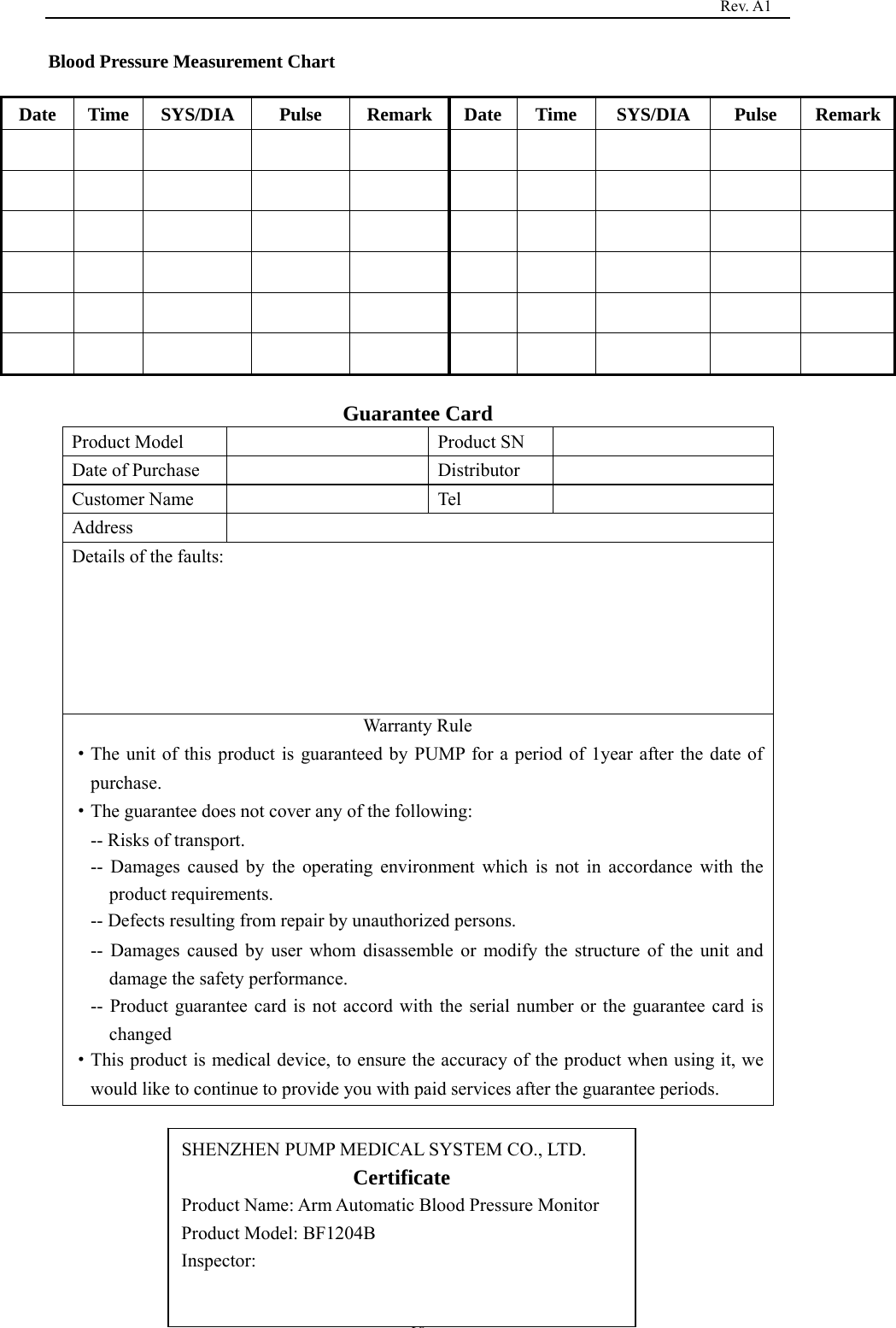                                                                                   Rev. A1  18Blood Pressure Measurement Chart   Date  Time  SYS/DIA   Pulse  Remark Date Time  SYS/DIA   Pulse  Remark                                                                                                             Guarantee Card Product Model    Product SN   Date of Purchase    Distributor   Customer Name    Tel   Address  Details of the faults: Warranty Rule   ·The unit of this product is guaranteed by PUMP for a period of 1year after the date of purchase. ·The guarantee does not cover any of the following: -- Risks of transport. -- Damages caused by the operating environment which is not in accordance with the product requirements. -- Defects resulting from repair by unauthorized persons. -- Damages caused by user whom disassemble or modify the structure of the unit and damage the safety performance. -- Product guarantee card is not accord with the serial number or the guarantee card is changed ·This product is medical device, to ensure the accuracy of the product when using it, we would like to continue to provide you with paid services after the guarantee periods.         SHENZHEN PUMP MEDICAL SYSTEM CO., LTD. Certificate Product Name: Arm Automatic Blood Pressure Monitor Product Model: BF1204B Inspector:  