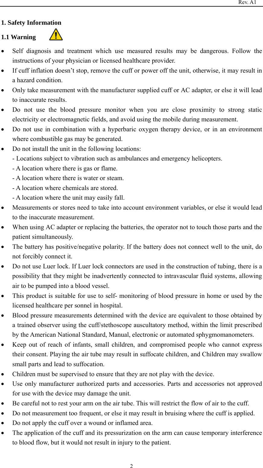                                                                                   Rev. A1  21. Safety Information 1.1 Warning  Self diagnosis and treatment which use measured results may be dangerous. Follow the instructions of your physician or licensed healthcare provider.  If cuff inflation doesn’t stop, remove the cuff or power off the unit, otherwise, it may result in a hazard condition.  Only take measurement with the manufacturer supplied cuff or AC adapter, or else it will lead to inaccurate results.  Do not use the blood pressure monitor when you are close proximity to strong static electricity or electromagnetic fields, and avoid using the mobile during measurement.  Do not use in combination with a hyperbaric oxygen therapy device, or in an environment where combustible gas may be generated.  Do not install the unit in the following locations: - Locations subject to vibration such as ambulances and emergency helicopters. - A location where there is gas or flame. - A location where there is water or steam. - A location where chemicals are stored. - A location where the unit may easily fall.  Measurements or stores need to take into account environment variables, or else it would lead to the inaccurate measurement.  When using AC adapter or replacing the batteries, the operator not to touch those parts and the patient simultaneously.  The battery has positive/negative polarity. If the battery does not connect well to the unit, do not forcibly connect it.  Do not use Luer lock. If Luer lock connectors are used in the construction of tubing, there is a possibility that they might be inadvertently connected to intravascular fluid systems, allowing air to be pumped into a blood vessel.  This product is suitable for use to self- monitoring of blood pressure in home or used by the licensed healthcare per sonnel in hospital.  Blood pressure measurements determined with the device are equivalent to those obtained by a trained observer using the cuff/stethoscope auscultatory method, within the limit prescribed by the American National Standard, Manual, electronic or automated sphygmomanometers.  Keep out of reach of infants, small children, and compromised people who cannot express their consent. Playing the air tube may result in suffocate children, and Children may swallow small parts and lead to suffocation.  Children must be supervised to ensure that they are not play with the device.  Use only manufacturer authorized parts and accessories. Parts and accessories not approved for use with the device may damage the unit.  Be careful not to rest your arm on the air tube. This will restrict the flow of air to the cuff.  Do not measurement too frequent, or else it may result in bruising where the cuff is applied.  Do not apply the cuff over a wound or inflamed area.  The application of the cuff and its pressurization on the arm can cause temporary interference to blood flow, but it would not result in injury to the patient. 