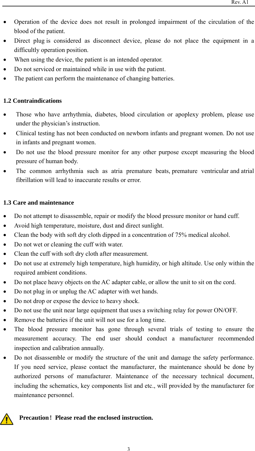                                                                                   Rev. A1  3 Operation of the device does not result in prolonged impairment of the circulation of the blood of the patient.  Direct plug is considered as disconnect device, please do not place the equipment in a difficultly operation position.  When using the device, the patient is an intended operator.  Do not serviced or maintained while in use with the patient.  The patient can perform the maintenance of changing batteries.  1.2 Contraindications  Those who have arrhythmia, diabetes, blood circulation or apoplexy problem, please use under the physician’s instruction.  Clinical testing has not been conducted on newborn infants and pregnant women. Do not use in infants and pregnant women.  Do not use the blood pressure monitor for any other purpose except measuring the blood pressure of human body.  The common arrhythmia such as atria premature beats, premature ventricular and atrial fibrillation will lead to inaccurate results or error.  1.3 Care and maintenance  Do not attempt to disassemble, repair or modify the blood pressure monitor or hand cuff.  Avoid high temperature, moisture, dust and direct sunlight.  Clean the body with soft dry cloth dipped in a concentration of 75% medical alcohol.  Do not wet or cleaning the cuff with water.    Clean the cuff with soft dry cloth after measurement.  Do not use at extremely high temperature, high humidity, or high altitude. Use only within the required ambient conditions.  Do not place heavy objects on the AC adapter cable, or allow the unit to sit on the cord.  Do not plug in or unplug the AC adapter with wet hands.  Do not drop or expose the device to heavy shock.  Do not use the unit near large equipment that uses a switching relay for power ON/OFF.  Remove the batteries if the unit will not use for a long time.  The blood pressure monitor has gone through several trials of testing to ensure the measurement accuracy. The end user should conduct a manufacturer recommended inspection and calibration annually.  Do not disassemble or modify the structure of the unit and damage the safety performance.   If you need service, please contact the manufacturer, the maintenance should be done by authorized persons of manufacturer. Maintenance of the necessary technical document, including the schematics, key components list and etc., will provided by the manufacturer for maintenance personnel.  Precaution！Please read the enclosed instruction.  