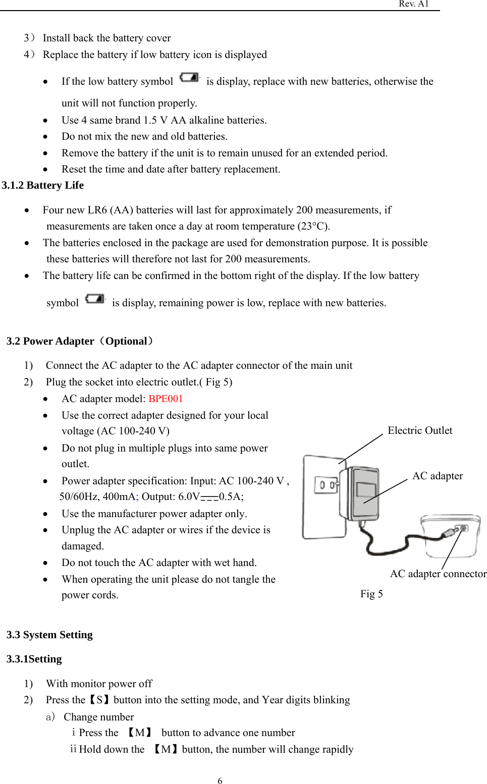                                                                                   Rev. A1  63） Install back the battery cover 4） Replace the battery if low battery icon is displayed  If the low battery symbol    is display, replace with new batteries, otherwise the unit will not function properly.  Use 4 same brand 1.5 V AA alkaline batteries.  Do not mix the new and old batteries.  Remove the battery if the unit is to remain unused for an extended period.  Reset the time and date after battery replacement. 3.1.2 Battery Life  Four new LR6 (AA) batteries will last for approximately 200 measurements, if measurements are taken once a day at room temperature (23°C).  The batteries enclosed in the package are used for demonstration purpose. It is possible these batteries will therefore not last for 200 measurements.  The battery life can be confirmed in the bottom right of the display. If the low battery symbol    is display, remaining power is low, replace with new batteries.  3.2 Power Adapter（Optional） 1) Connect the AC adapter to the AC adapter connector of the main unit 2) Plug the socket into electric outlet.( Fig 5)  AC adapter model: BPE001  Use the correct adapter designed for your local voltage (AC 100-240 V)  Do not plug in multiple plugs into same power outlet.      Power adapter specification: Input: AC 100-240 V ,   50/60Hz, 400mA; Output: 6.0V 0.5A;  Use the manufacturer power adapter only.  Unplug the AC adapter or wires if the device is damaged.   Do not touch the AC adapter with wet hand.  When operating the unit please do not tangle the power cords.  3.3 System Setting 3.3.1Setting  1) With monitor power off 2) Press the【S】button into the setting mode, and Year digits blinking a) Change number ⅰPress the  【M】 button to advance one number                  ⅱHold down the  【M】button, the number will change rapidly AC adapter     AC adapter connector     Electric Outlet Fig 5 