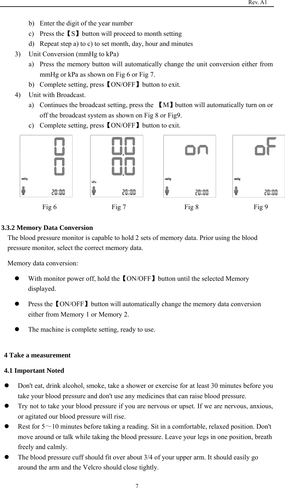                                                                                   Rev. A1  7b) Enter the digit of the year number c) Press the【S】button will proceed to month setting d) Repeat step a) to c) to set month, day, hour and minutes 3) Unit Conversion (mmHg to kPa)   a) Press the memory button will automatically change the unit conversion either from mmHg or kPa as shown on Fig 6 or Fig 7. b) Complete setting, press【ON/OFF】button to exit. 4) Unit with Broadcast. a) Continues the broadcast setting, press the 【M】button will automatically turn on or off the broadcast system as shown on Fig 8 or Fig9. c) Complete setting, press【ON/OFF】button to exit.           Fig 6                Fig 7                 Fig 8                Fig 9  3.3.2 Memory Data Conversion The blood pressure monitor is capable to hold 2 sets of memory data. Prior using the blood pressure monitor, select the correct memory data. Memory data conversion:    With monitor power off, hold the【ON/OFF】button until the selected Memory displayed.  Press the【ON/OFF】button will automatically change the memory data conversion either from Memory 1 or Memory 2.  The machine is complete setting, ready to use.  4 Take a measurement 4.1 Important Noted  Don&apos;t eat, drink alcohol, smoke, take a shower or exercise for at least 30 minutes before you take your blood pressure and don&apos;t use any medicines that can raise blood pressure.  Try not to take your blood pressure if you are nervous or upset. If we are nervous, anxious, or agitated our blood pressure will rise.    Rest for 5～10 minutes before taking a reading. Sit in a comfortable, relaxed position. Don&apos;t move around or talk while taking the blood pressure. Leave your legs in one position, breath freely and calmly.    The blood pressure cuff should fit over about 3/4 of your upper arm. It should easily go around the arm and the Velcro should close tightly. 