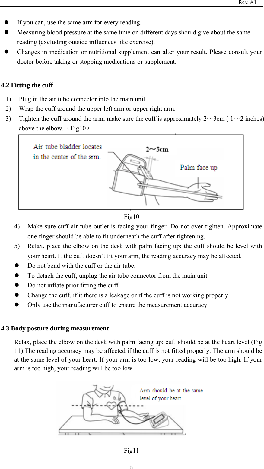                                                                                  Rev. A1  8 If you can, use the same arm for every reading.    Measuring blood pressure at the same time on different days should give about the same reading (excluding outside influences like exercise).    Changes in medication or nutritional supplement can alter your result. Please consult your doctor before taking or stopping medications or supplement.  4.2 Fitting the cuff 1) Plug in the air tube connector into the main unit 2) Wrap the cuff around the upper left arm or upper right arm. 3) Tighten the cuff around the arm, make sure the cuff is approximately 2～3cm ( 1～2 inches) above the elbow.（Fig10）  Fig10 4) Make sure cuff air tube outlet is facing your finger. Do not over tighten. Approximate one finger should be able to fit underneath the cuff after tightening. 5) Relax, place the elbow on the desk with palm facing up; the cuff should be level with your heart. If the cuff doesn’t fit your arm, the reading accuracy may be affected.            Do not bend with the cuff or the air tube.  To detach the cuff, unplug the air tube connector from the main unit    Do not inflate prior fitting the cuff.  Change the cuff, if it there is a leakage or if the cuff is not working properly.  Only use the manufacturer cuff to ensure the measurement accuracy.  4.3 Body posture during measurement Relax, place the elbow on the desk with palm facing up; cuff should be at the heart level (Fig 11).The reading accuracy may be affected if the cuff is not fitted properly. The arm should be at the same level of your heart. If your arm is too low, your reading will be too high. If your arm is too high, your reading will be too low.      Fig11 