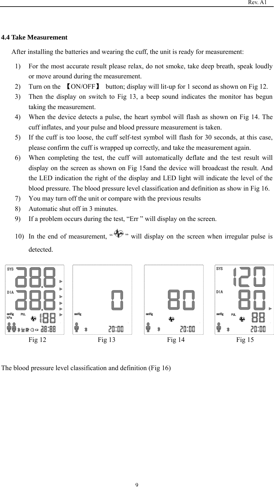                                                                                   Rev. A1  9 4.4 Take Measurement After installing the batteries and wearing the cuff, the unit is ready for measurement: 1) For the most accurate result please relax, do not smoke, take deep breath, speak loudly or move around during the measurement. 2) Turn on the  【ON/OFF】  button; display will lit-up for 1 second as shown on Fig 12. 3) Then the display on switch to Fig 13, a beep sound indicates the monitor has begun taking the measurement.   4) When the device detects a pulse, the heart symbol will flash as shown on Fig 14. The cuff inflates, and your pulse and blood pressure measurement is taken. 5) If the cuff is too loose, the cuff self-test symbol will flash for 30 seconds, at this case, please confirm the cuff is wrapped up correctly, and take the measurement again. 6) When completing the test, the cuff will automatically deflate and the test result will display on the screen as shown on Fig 15and the device will broadcast the result. And the LED indication the right of the display and LED light will indicate the level of the blood pressure. The blood pressure level classification and definition as show in Fig 16. 7) You may turn off the unit or compare with the previous results 8) Automatic shut off in 3 minutes. 9) If a problem occurs during the test, “Err ” will display on the screen. 10) In the end of measurement, “ ” will display on the screen when irregular pulse is detected.   Fig 12               Fig 13               Fig 14               Fig 15  The blood pressure level classification and definition (Fig 16) 