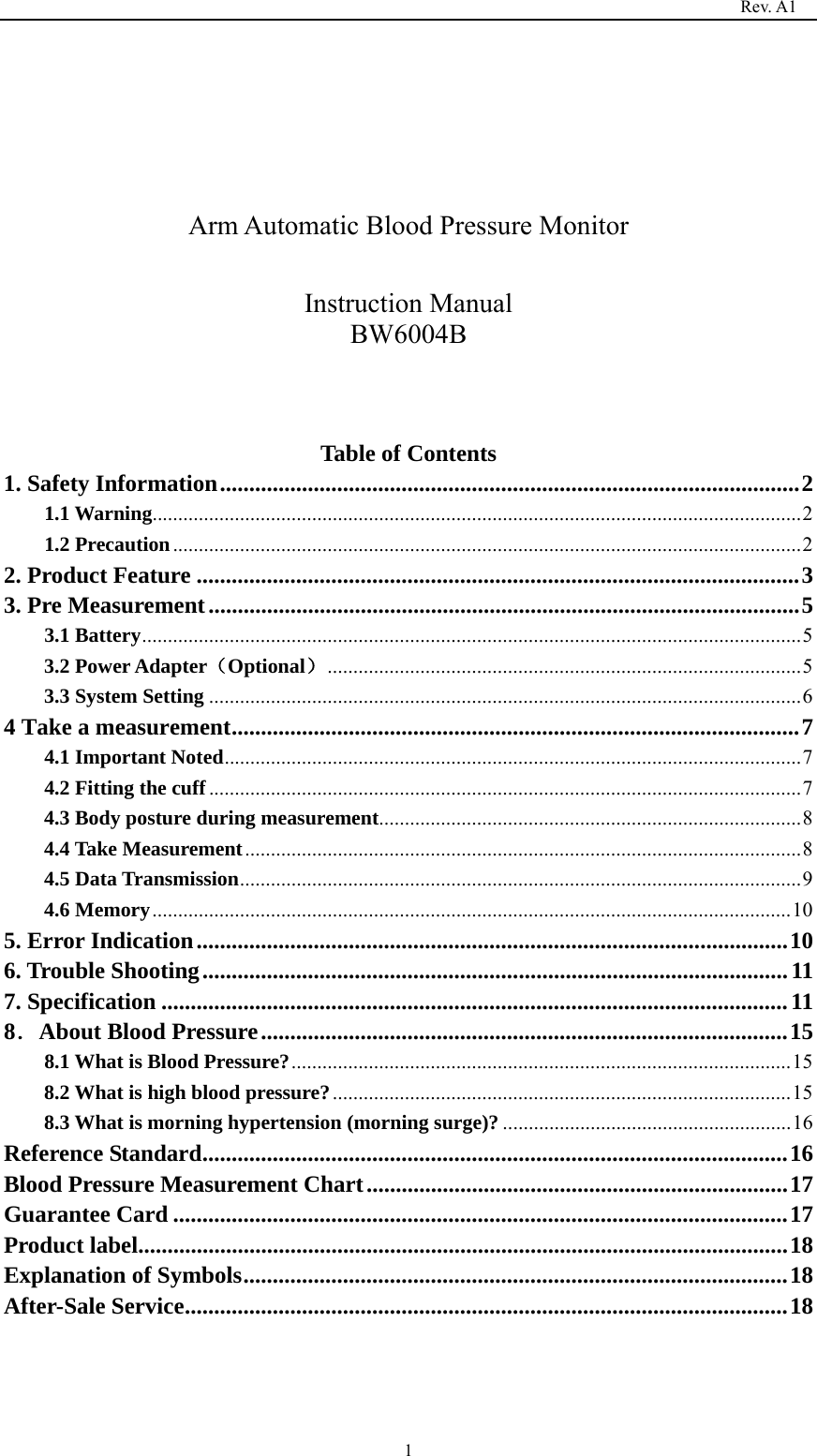                                                                                   Rev. A1  1    Arm Automatic Blood Pressure Monitor  Instruction Manual BW6004B    Table of Contents 1. Safety Information ................................................................................................... 21.1 Warning .............................................................................................................................. 2 1.2 Precaution .......................................................................................................................... 22. Product Feature ....................................................................................................... 33. Pre Measurement ..................................................................................................... 53.1 Battery ................................................................................................................................ 53.2 Power Adapter（Optional） ............................................................................................ 53.3 System Setting ................................................................................................................... 64 Take a measurement ................................................................................................. 74.1 Important Noted ................................................................................................................ 74.2 Fitting the cuff ................................................................................................................... 74.3 Body posture during measurement .................................................................................. 84.4 Take Measurement ............................................................................................................ 84.5 Data Transmission ............................................................................................................. 94.6 Memory ............................................................................................................................ 105. Error Indication ..................................................................................................... 106. Trouble Shooting .................................................................................................... 117. Specification ........................................................................................................... 118．About Blood Pressure .......................................................................................... 158.1 What is Blood Pressure? ................................................................................................. 158.2 What is high blood pressure? ......................................................................................... 158.3 What is morning hypertension (morning surge)? ........................................................ 16Reference Standard .................................................................................................... 16Blood Pressure Measurement Chart ........................................................................ 17Guarantee Card ......................................................................................................... 17Product label............................................................................................................... 18Explanation of Symbols ............................................................................................. 18After-Sale Service ....................................................................................................... 18   