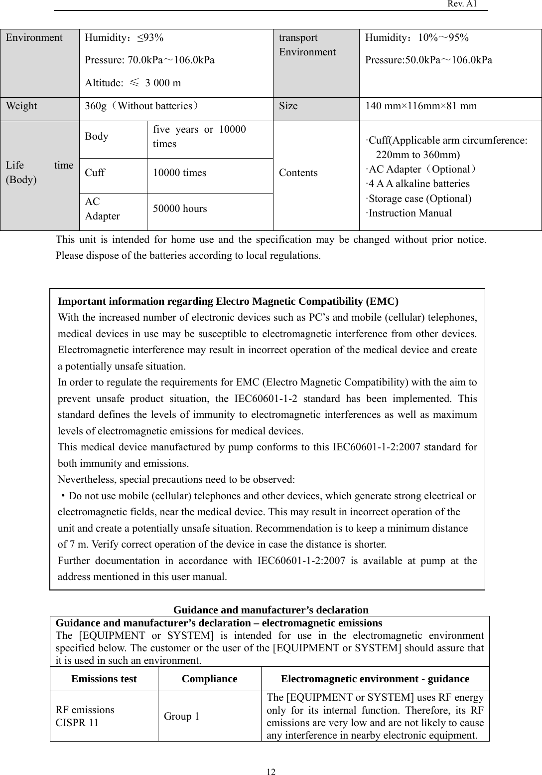                                                                                   Rev. A1  12Environment Humidity：≤93% Pressure: 70.0kPa～106.0kPa Altitude:  ≤ 3 000 m transport Environment Humidity：10%～95% Pressure:50.0kPa～106.0kPa Weight 360g（Without batteries） Size 140 mm×116mm×81 mm Life time (Body) Body  five years or 10000 times Contents ·Cuff(Applicable arm circumference: 220mm to 360mm) ·AC Adapter（Optional） ·4 A A alkaline batteries ·Storage case (Optional) ·Instruction Manual   Cuff 10000 times AC Adapter  50000 hours This unit is intended for home use and the specification may be changed without prior notice. Please dispose of the batteries according to local regulations.                Guidance and manufacturer’s declaration Guidance and manufacturer’s declaration – electromagnetic emissions The [EQUIPMENT or SYSTEM] is intended for use in the electromagnetic environment specified below. The customer or the user of the [EQUIPMENT or SYSTEM] should assure that it is used in such an environment. Emissions test  Compliance  Electromagnetic environment - guidance RF emissions   CISPR 11  Group 1 The [EQUIPMENT or SYSTEM] uses RF energy only for its internal function. Therefore, its RF emissions are very low and are not likely to cause any interference in nearby electronic equipment. Important information regarding Electro Magnetic Compatibility (EMC) With the increased number of electronic devices such as PC’s and mobile (cellular) telephones, medical devices in use may be susceptible to electromagnetic interference from other devices. Electromagnetic interference may result in incorrect operation of the medical device and create a potentially unsafe situation. In order to regulate the requirements for EMC (Electro Magnetic Compatibility) with the aim to prevent unsafe product situation, the IEC60601-1-2 standard has been implemented. This standard defines the levels of immunity to electromagnetic interferences as well as maximum levels of electromagnetic emissions for medical devices. This medical device manufactured by pump conforms to this IEC60601-1-2:2007 standard for both immunity and emissions. Nevertheless, special precautions need to be observed: ·Do not use mobile (cellular) telephones and other devices, which generate strong electrical or electromagnetic fields, near the medical device. This may result in incorrect operation of the unit and create a potentially unsafe situation. Recommendation is to keep a minimum distance of 7 m. Verify correct operation of the device in case the distance is shorter. Further documentation in accordance with IEC60601-1-2:2007 is available at pump at the address mentioned in this user manual. 
