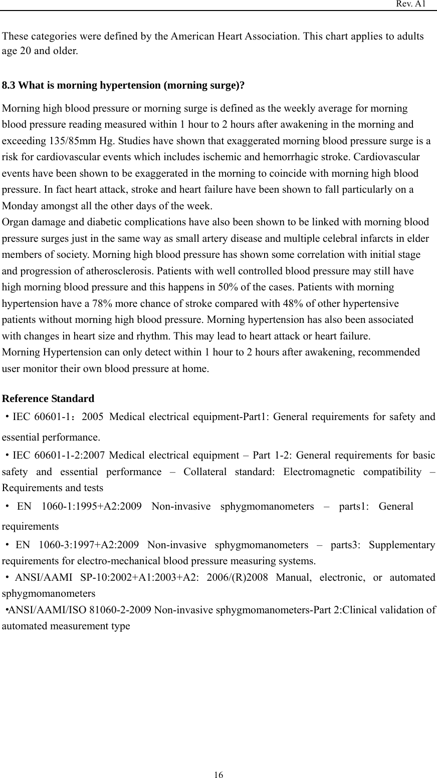                                                                                   Rev. A1  16These categories were defined by the American Heart Association. This chart applies to adults age 20 and older.  8.3 What is morning hypertension (morning surge)?   Morning high blood pressure or morning surge is defined as the weekly average for morning blood pressure reading measured within 1 hour to 2 hours after awakening in the morning and exceeding 135/85mm Hg. Studies have shown that exaggerated morning blood pressure surge is a risk for cardiovascular events which includes ischemic and hemorrhagic stroke. Cardiovascular events have been shown to be exaggerated in the morning to coincide with morning high blood pressure. In fact heart attack, stroke and heart failure have been shown to fall particularly on a Monday amongst all the other days of the week. Organ damage and diabetic complications have also been shown to be linked with morning blood pressure surges just in the same way as small artery disease and multiple celebral infarcts in elder members of society. Morning high blood pressure has shown some correlation with initial stage and progression of atherosclerosis. Patients with well controlled blood pressure may still have high morning blood pressure and this happens in 50% of the cases. Patients with morning hypertension have a 78% more chance of stroke compared with 48% of other hypertensive patients without morning high blood pressure. Morning hypertension has also been associated with changes in heart size and rhythm. This may lead to heart attack or heart failure. Morning Hypertension can only detect within 1 hour to 2 hours after awakening, recommended user monitor their own blood pressure at home.    Reference Standard ·IEC 60601-1：2005 Medical electrical equipment-Part1: General requirements for safety and essential performance. ·IEC 60601-1-2:2007 Medical electrical equipment – Part 1-2: General requirements for basic safety and essential performance – Collateral standard: Electromagnetic compatibility – Requirements and tests ·EN 1060-1:1995+A2:2009 Non-invasive sphygmomanometers – parts1: General requirements ·EN 1060-3:1997+A2:2009 Non-invasive sphygmomanometers – parts3: Supplementary requirements for electro-mechanical blood pressure measuring systems. ·ANSI/AAMI SP-10:2002+A1:2003+A2: 2006/(R)2008 Manual, electronic, or automated sphygmomanometers ·ANSI/AAMI/ISO 81060-2-2009 Non-invasive sphygmomanometers-Part 2:Clinical validation of automated measurement type          