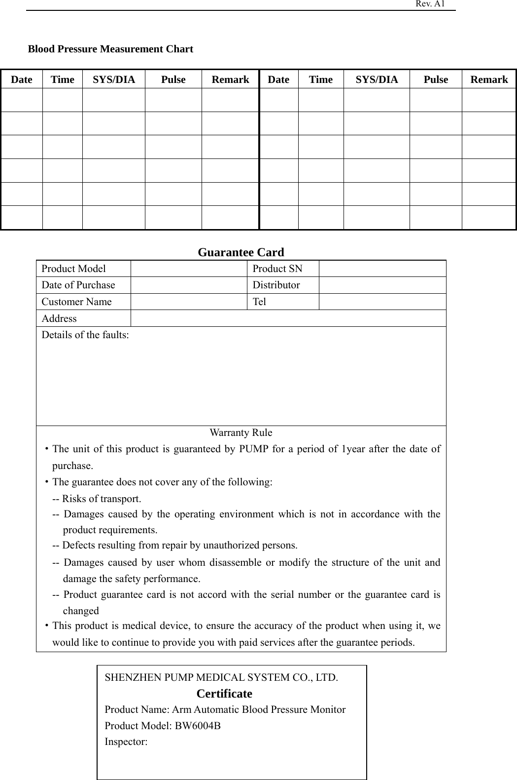                                                                                   Rev. A1  17 Blood Pressure Measurement Chart   Date  Time  SYS/DIA   Pulse  Remark Date Time  SYS/DIA   Pulse  Remark                                                                                                             Guarantee Card Product Model    Product SN   Date of Purchase    Distributor   Customer Name    Tel   Address  Details of the faults: Warranty Rule   ·The unit of this product is guaranteed by PUMP for a period of 1year after the date of purchase. ·The guarantee does not cover any of the following: -- Risks of transport. -- Damages caused by the operating environment which is not in accordance with the product requirements. -- Defects resulting from repair by unauthorized persons. -- Damages caused by user whom disassemble or modify the structure of the unit and damage the safety performance. -- Product guarantee card is not accord with the serial number or the guarantee card is changed ·This product is medical device, to ensure the accuracy of the product when using it, we would like to continue to provide you with paid services after the guarantee periods.        SHENZHEN PUMP MEDICAL SYSTEM CO., LTD.                  Certificate                Product Name: Arm Automatic Blood Pressure Monitor Product Model: BW6004B   Inspector:  