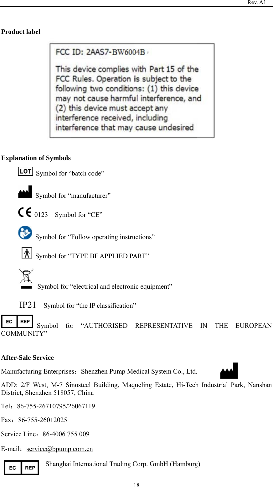                                                                                   Rev. A1  18 Product label            Explanation of Symbols   Symbol for “batch code”   Symbol for “manufacturer”  0123  Symbol for “CE”   Symbol for “Follow operating instructions”   Symbol for “TYPE BF APPLIED PART”         Symbol for “electrical and electronic equipment” IP21    Symbol for “the IP classification” Symbol for “AUTHORISED REPRESENTATIVE IN THE EUROPEAN COMMUNITY”   After-Sale Service Manufacturing Enterprises：Shenzhen Pump Medical System Co., Ltd. ADD: 2/F West, M-7 Sinosteel Building, Maqueling Estate, Hi-Tech Industrial Park, Nanshan District, Shenzhen 518057, China Tel：86-755-26710795/26067119 Fax：86-755-26012025 Service Line：86-4006 755 009 E-mail：service@bpump.com.cn Shanghai International Trading Corp. GmbH (Hamburg)  