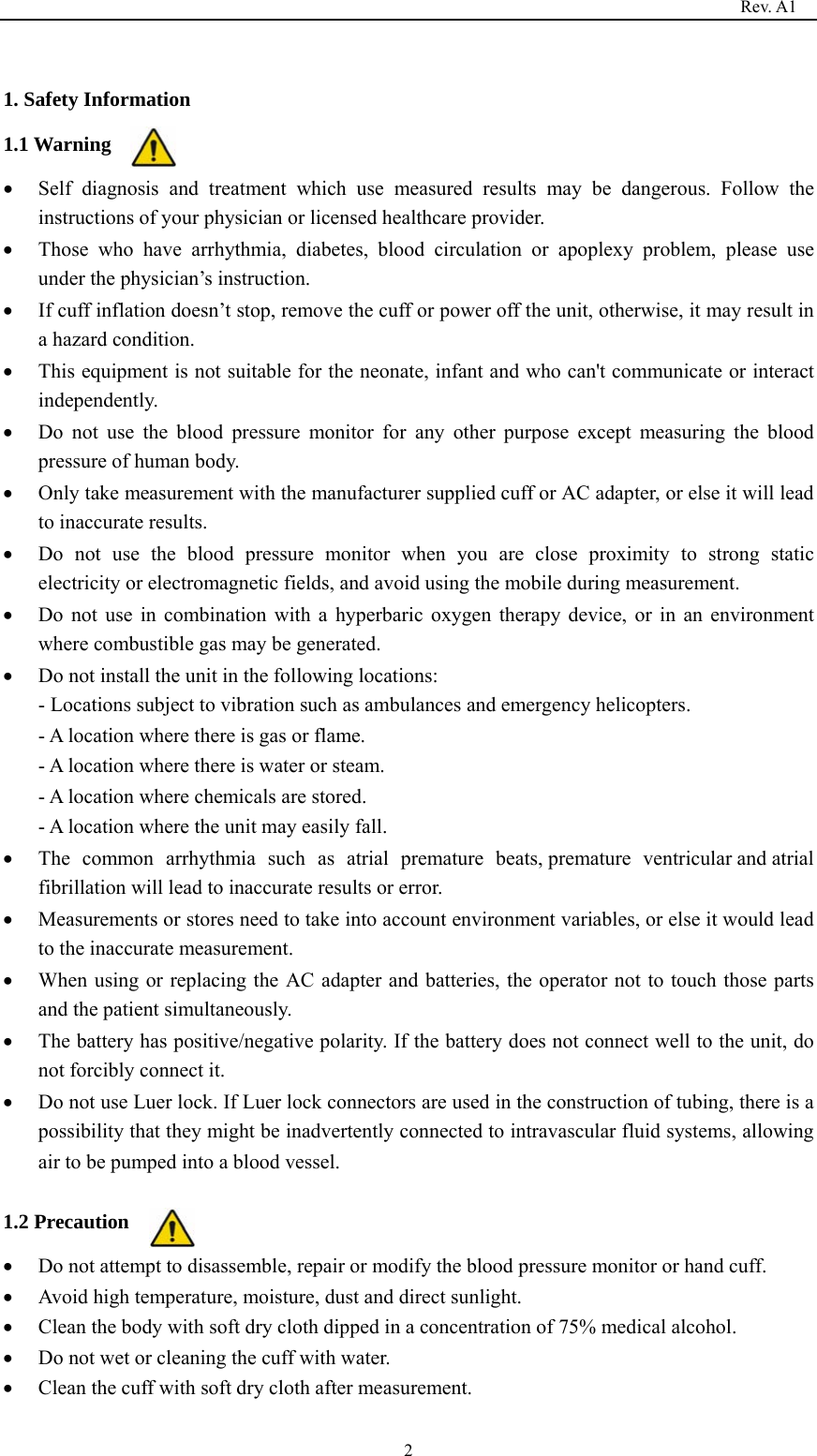                                                                                   Rev. A1  2 1. Safety Information 1.1 Warning • Self diagnosis and treatment which use measured results may be dangerous. Follow the instructions of your physician or licensed healthcare provider. • Those who have arrhythmia, diabetes, blood circulation or apoplexy problem, please use under the physician’s instruction. • If cuff inflation doesn’t stop, remove the cuff or power off the unit, otherwise, it may result in a hazard condition. • This equipment is not suitable for the neonate, infant and who can&apos;t communicate or interact independently. • Do not use the blood pressure monitor for any other purpose except measuring the blood pressure of human body. • Only take measurement with the manufacturer supplied cuff or AC adapter, or else it will lead to inaccurate results. • Do not use the blood pressure monitor when you are close proximity to strong static electricity or electromagnetic fields, and avoid using the mobile during measurement. • Do not use in combination with a hyperbaric oxygen therapy device, or in an environment where combustible gas may be generated. • Do not install the unit in the following locations: - Locations subject to vibration such as ambulances and emergency helicopters. - A location where there is gas or flame. - A location where there is water or steam. - A location where chemicals are stored. - A location where the unit may easily fall. • The common arrhythmia such as atrial premature  beats, premature  ventricular and atrial fibrillation will lead to inaccurate results or error. • Measurements or stores need to take into account environment variables, or else it would lead to the inaccurate measurement. • When using or replacing the AC adapter and batteries, the operator not to touch those parts and the patient simultaneously. • The battery has positive/negative polarity. If the battery does not connect well to the unit, do not forcibly connect it. • Do not use Luer lock. If Luer lock connectors are used in the construction of tubing, there is a possibility that they might be inadvertently connected to intravascular fluid systems, allowing air to be pumped into a blood vessel.  1.2 Precaution • Do not attempt to disassemble, repair or modify the blood pressure monitor or hand cuff. • Avoid high temperature, moisture, dust and direct sunlight. • Clean the body with soft dry cloth dipped in a concentration of 75% medical alcohol. • Do not wet or cleaning the cuff with water.   • Clean the cuff with soft dry cloth after measurement. 