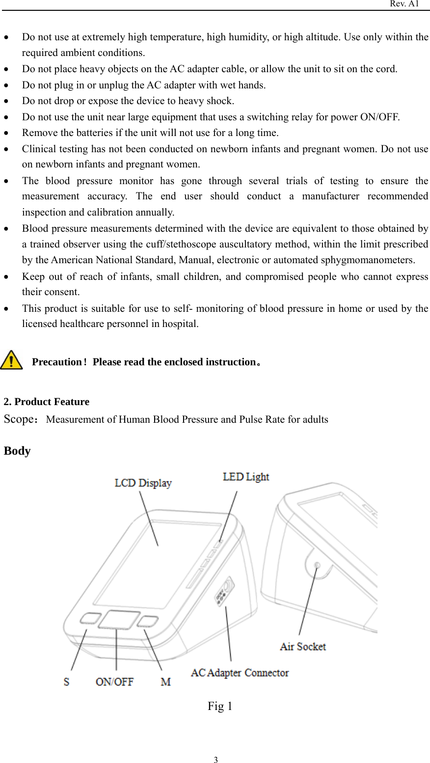                                                                                   Rev. A1  3• Do not use at extremely high temperature, high humidity, or high altitude. Use only within the required ambient conditions. • Do not place heavy objects on the AC adapter cable, or allow the unit to sit on the cord. • Do not plug in or unplug the AC adapter with wet hands. • Do not drop or expose the device to heavy shock. • Do not use the unit near large equipment that uses a switching relay for power ON/OFF. • Remove the batteries if the unit will not use for a long time. • Clinical testing has not been conducted on newborn infants and pregnant women. Do not use on newborn infants and pregnant women. • The blood pressure monitor has gone through several trials of testing to ensure the measurement accuracy. The end user should conduct a manufacturer recommended inspection and calibration annually. • Blood pressure measurements determined with the device are equivalent to those obtained by a trained observer using the cuff/stethoscope auscultatory method, within the limit prescribed by the American National Standard, Manual, electronic or automated sphygmomanometers. • Keep out of reach of infants, small children, and compromised people who cannot express their consent. • This product is suitable for use to self- monitoring of blood pressure in home or used by the licensed healthcare personnel in hospital.  Precaution！Please read the enclosed instruction。  2. Product Feature Scope：Measurement of Human Blood Pressure and Pulse Rate for adults  Body                                        Fig 1  