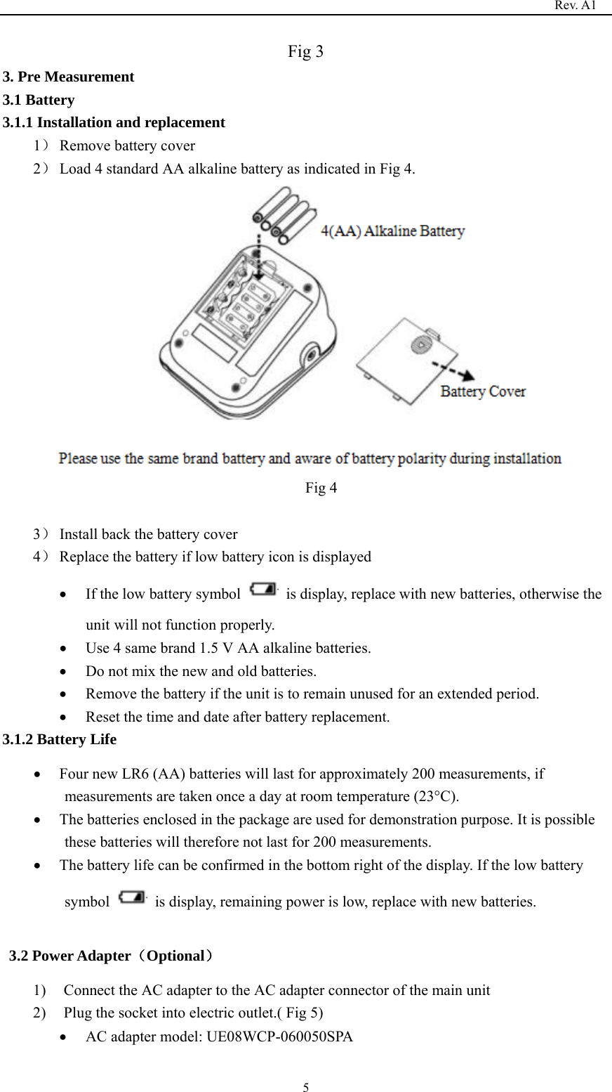                                                                                   Rev. A1  5Fig 3 3. Pre Measurement 3.1 Battery   3.1.1 Installation and replacement 1） Remove battery cover 2） Load 4 standard AA alkaline battery as indicated in Fig 4.  Fig 4  3） Install back the battery cover 4） Replace the battery if low battery icon is displayed • If the low battery symbol    is display, replace with new batteries, otherwise the unit will not function properly. • Use 4 same brand 1.5 V AA alkaline batteries. • Do not mix the new and old batteries. • Remove the battery if the unit is to remain unused for an extended period. • Reset the time and date after battery replacement. 3.1.2 Battery Life • Four new LR6 (AA) batteries will last for approximately 200 measurements, if measurements are taken once a day at room temperature (23°C). • The batteries enclosed in the package are used for demonstration purpose. It is possible these batteries will therefore not last for 200 measurements. • The battery life can be confirmed in the bottom right of the display. If the low battery symbol    is display, remaining power is low, replace with new batteries.  3.2 Power Adapter（Optional） 1) Connect the AC adapter to the AC adapter connector of the main unit 2) Plug the socket into electric outlet.( Fig 5) • AC adapter model: UE08WCP-060050SPA 