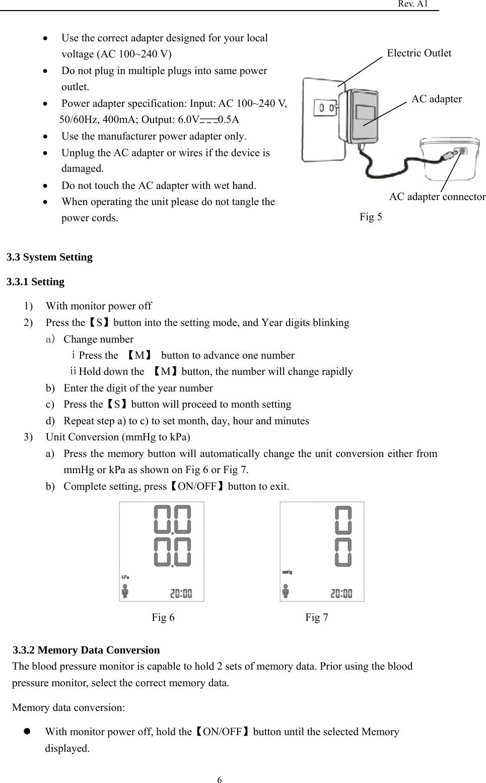                                                                                   Rev. A1  6• Use the correct adapter designed for your local voltage (AC 100~240 V) • Do not plug in multiple plugs into same power outlet.     • Power adapter specification: Input: AC 100~240 V,   50/60Hz, 400mA; Output: 6.0V 0.5A  • Use the manufacturer power adapter only. • Unplug the AC adapter or wires if the device is damaged.  • Do not touch the AC adapter with wet hand. • When operating the unit please do not tangle the power cords.                                                                             3.3 System Setting 3.3.1 Setting   1) With monitor power off 2) Press the【S】button into the setting mode, and Year digits blinking a) Change number ⅰPress the  【M】 button to advance one number                  ⅱHold down the  【M】button, the number will change rapidly b) Enter the digit of the year number c) Press the【S】button will proceed to month setting d) Repeat step a) to c) to set month, day, hour and minutes 3) Unit Conversion (mmHg to kPa)   a) Press the memory button will automatically change the unit conversion either from mmHg or kPa as shown on Fig 6 or Fig 7. b) Complete setting, press【ON/OFF】button to exit.               Fig 6                       Fig 7             3.3.2 Memory Data Conversion The blood pressure monitor is capable to hold 2 sets of memory data. Prior using the blood pressure monitor, select the correct memory data.   Memory data conversion:   z With monitor power off, hold the【ON/OFF】button until the selected Memory displayed. AC adapter     AC adapter connector     Electric Outlet    Fig 5      
