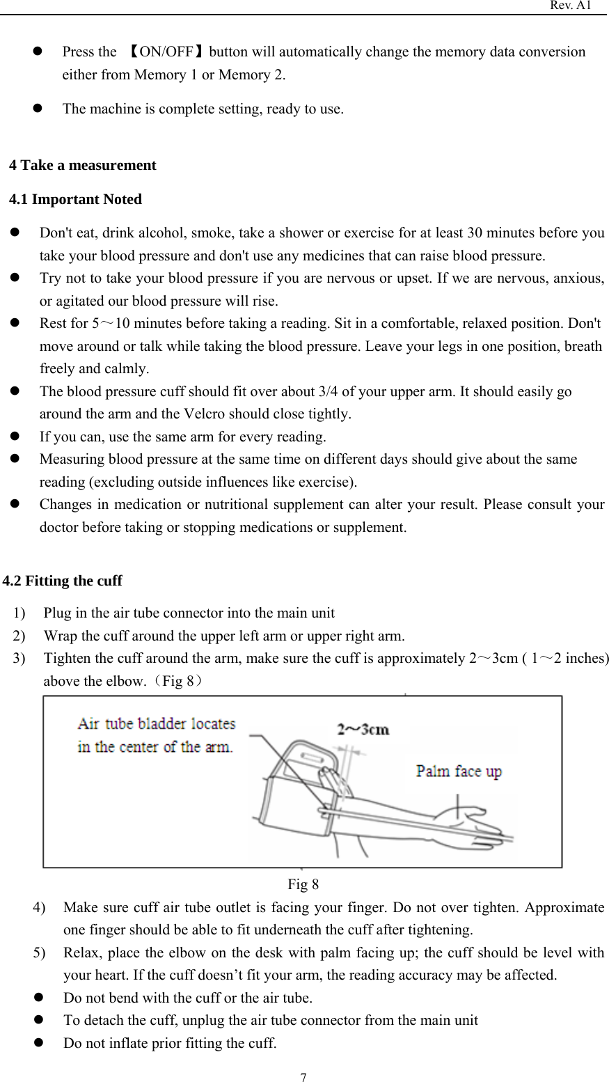                                                                                   Rev. A1  7z Press the  【ON/OFF】button will automatically change the memory data conversion either from Memory 1 or Memory 2. z The machine is complete setting, ready to use.  4 Take a measurement 4.1 Important Noted z Don&apos;t eat, drink alcohol, smoke, take a shower or exercise for at least 30 minutes before you take your blood pressure and don&apos;t use any medicines that can raise blood pressure. z Try not to take your blood pressure if you are nervous or upset. If we are nervous, anxious, or agitated our blood pressure will rise.   z Rest for 5～10 minutes before taking a reading. Sit in a comfortable, relaxed position. Don&apos;t move around or talk while taking the blood pressure. Leave your legs in one position, breath freely and calmly.   z The blood pressure cuff should fit over about 3/4 of your upper arm. It should easily go around the arm and the Velcro should close tightly. z If you can, use the same arm for every reading.   z Measuring blood pressure at the same time on different days should give about the same reading (excluding outside influences like exercise).   z Changes in medication or nutritional supplement can alter your result. Please consult your doctor before taking or stopping medications or supplement.  4.2 Fitting the cuff 1) Plug in the air tube connector into the main unit 2) Wrap the cuff around the upper left arm or upper right arm. 3) Tighten the cuff around the arm, make sure the cuff is approximately 2～3cm ( 1～2 inches) above the elbow.（Fig 8）   Fig 8 4) Make sure cuff air tube outlet is facing your finger. Do not over tighten. Approximate one finger should be able to fit underneath the cuff after tightening. 5) Relax, place the elbow on the desk with palm facing up; the cuff should be level with your heart. If the cuff doesn’t fit your arm, the reading accuracy may be affected.           z Do not bend with the cuff or the air tube. z To detach the cuff, unplug the air tube connector from the main unit   z Do not inflate prior fitting the cuff. 