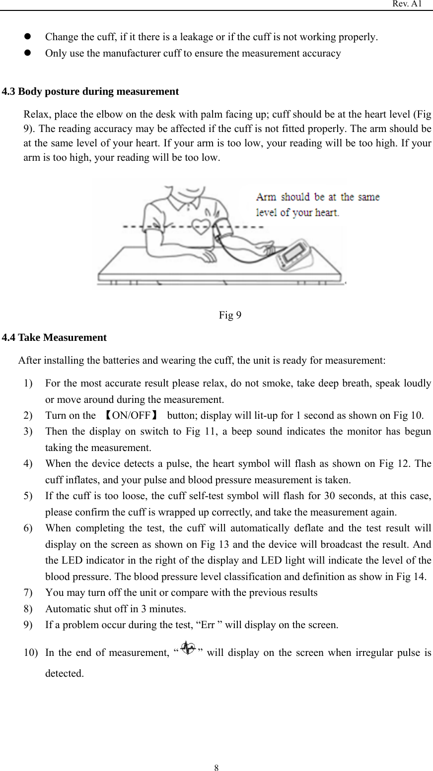                                                                                   Rev. A1  8z Change the cuff, if it there is a leakage or if the cuff is not working properly.   z Only use the manufacturer cuff to ensure the measurement accuracy  4.3 Body posture during measurement Relax, place the elbow on the desk with palm facing up; cuff should be at the heart level (Fig 9). The reading accuracy may be affected if the cuff is not fitted properly. The arm should be at the same level of your heart. If your arm is too low, your reading will be too high. If your arm is too high, your reading will be too low.                                                                                   Fig 9 4.4 Take Measurement After installing the batteries and wearing the cuff, the unit is ready for measurement: 1) For the most accurate result please relax, do not smoke, take deep breath, speak loudly or move around during the measurement. 2) Turn on the  【ON/OFF】  button; display will lit-up for 1 second as shown on Fig 10. 3) Then the display on switch to Fig 11, a beep sound indicates the monitor has begun taking the measurement.   4) When the device detects a pulse, the heart symbol will flash as shown on Fig 12. The cuff inflates, and your pulse and blood pressure measurement is taken. 5) If the cuff is too loose, the cuff self-test symbol will flash for 30 seconds, at this case, please confirm the cuff is wrapped up correctly, and take the measurement again. 6) When completing the test, the cuff will automatically deflate and the test result will display on the screen as shown on Fig 13 and the device will broadcast the result. And the LED indicator in the right of the display and LED light will indicate the level of the blood pressure. The blood pressure level classification and definition as show in Fig 14. 7) You may turn off the unit or compare with the previous results 8) Automatic shut off in 3 minutes. 9) If a problem occur during the test, “Err ” will display on the screen. 10) In the end of measurement, “ ” will display on the screen when irregular pulse is detected.      