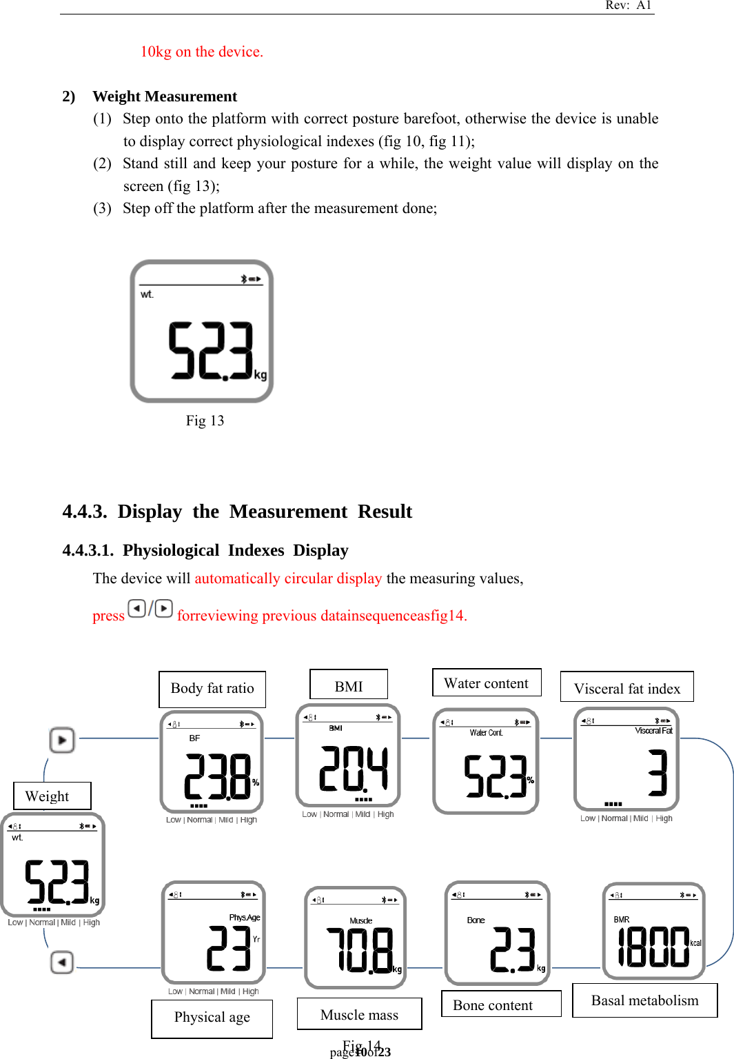 Rev: A1 page10of23  10kg on the device.  2) Weight Measurement (1) Step onto the platform with correct posture barefoot, otherwise the device is unable to display correct physiological indexes (fig 10, fig 11); (2) Stand still and keep your posture for a while, the weight value will display on the screen (fig 13); (3) Step off the platform after the measurement done;             4.4.3. Display the Measurement Result 4.4.3.1. Physiological Indexes Display The device will automatically circular display the measuring values, press forreviewing previous datainsequenceasfig14.                   Fig 14 Body fat ratio Weight BMI Water content Visceral fat indexBasal metabolism Bone contentMuscle massPhysical age  Fig 13 