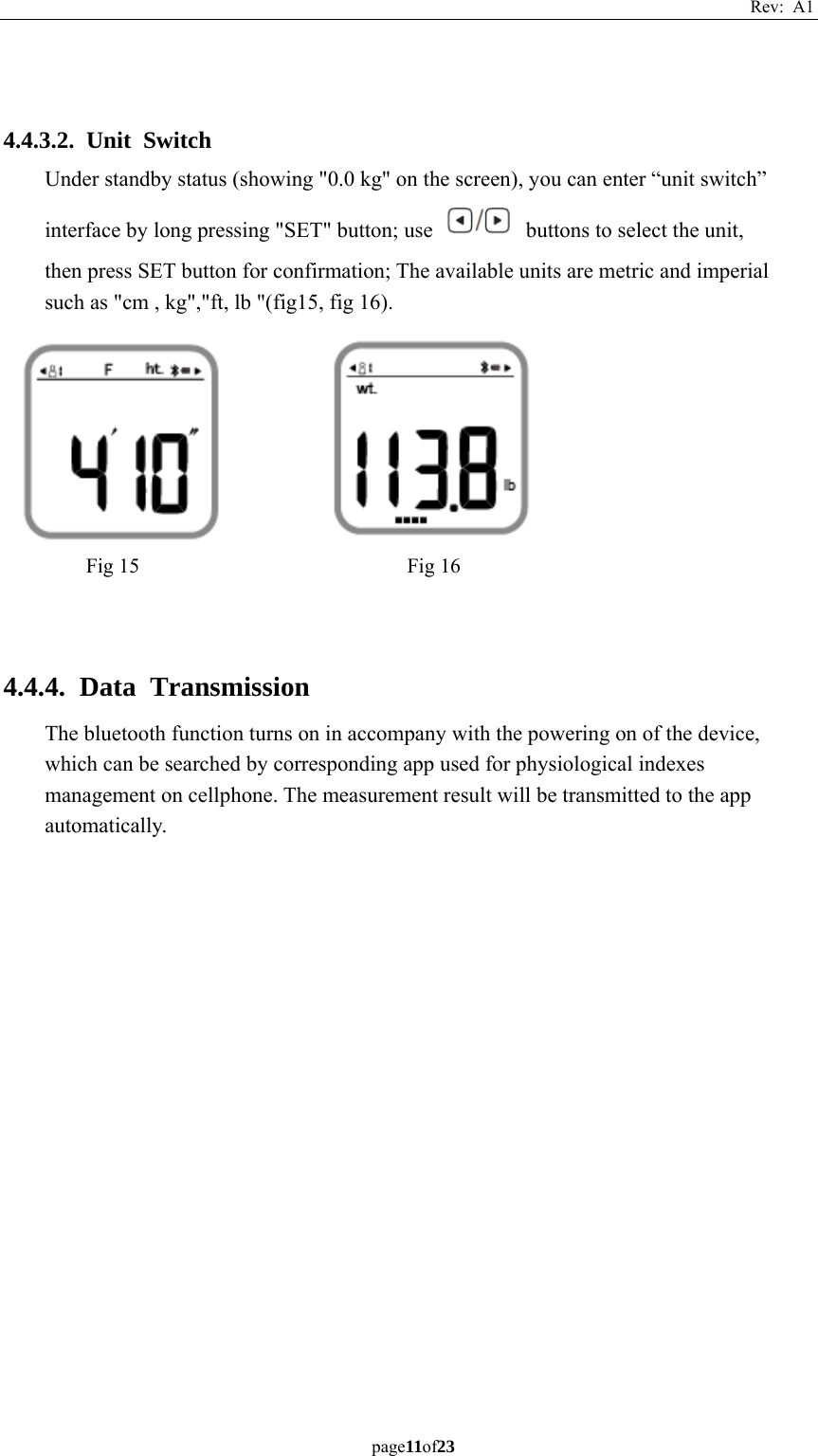 Rev: A1 page11of23    4.4.3.2. Unit Switch Under standby status (showing &quot;0.0 kg&quot; on the screen), you can enter “unit switch” interface by long pressing &quot;SET&quot; button; use    buttons to select the unit, then press SET button for confirmation; The available units are metric and imperial such as &quot;cm , kg&quot;,&quot;ft, lb &quot;(fig15, fig 16).            4.4.4. Data Transmission The bluetooth function turns on in accompany with the powering on of the device, which can be searched by corresponding app used for physiological indexes management on cellphone. The measurement result will be transmitted to the app automatically.    Fig 15  Fig 16 