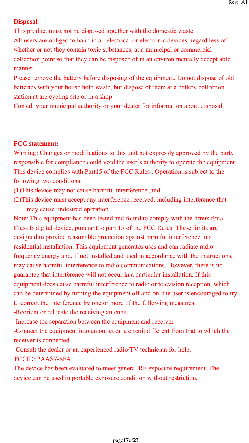 Rev: A1 page17of23  Disposal This product must not be disposed together with the domestic waste. All users are obliged to hand in all electrical or electronic devices, regard less of whether or not they contain toxic substances, at a municipal or commercial collection point so that they can be disposed of in an environ mentally accept able manner. Please remove the battery before disposing of the equipment. Do not dispose of old batteries with your house hold waste, but dispose of them at a battery collection station at are cycling site or in a shop. Consult your municipal authority or your dealer for information about disposal.    FCC statement:   Warning: Changes or modifications to this unit not expressly approved by the party responsible for compliance could void the user’s authority to operate the equipment. This device complies with Part15 of the FCC Rules . Operation is subject to the following two conditions: (1)This device may not cause harmful interference ,and (2)This device must accept any interference received, including interference that may cause undesired operation. Note: This equipment has been tested and found to comply with the limits for a Class B digital device, pursuant to part 15 of the FCC Rules. These limits are designed to provide reasonable protection against harmful interference in a residential installation. This equipment generates uses and can radiate radio frequency energy and, if not installed and used in accordance with the instructions, may cause harmful interference to radio communications. However, there is no guarantee that interference will not occur in a particular installation. If this equipment does cause harmful interference to radio or television reception, which can be determined by turning the equipment off and on, the user is encouraged to try to correct the interference by one or more of the following measures: -Reorient or relocate the receiving antenna. -Increase the separation between the equipment and receiver. -Connect the equipment into an outlet on a circuit different from that to which the receiver is connected. -Consult the dealer or an experienced radio/TV technician for help. FCCID: 2AAS7-SFA The device has been evaluated to meet general RF exposure requirement. The device can be used in portable exposure condition without restriction.    