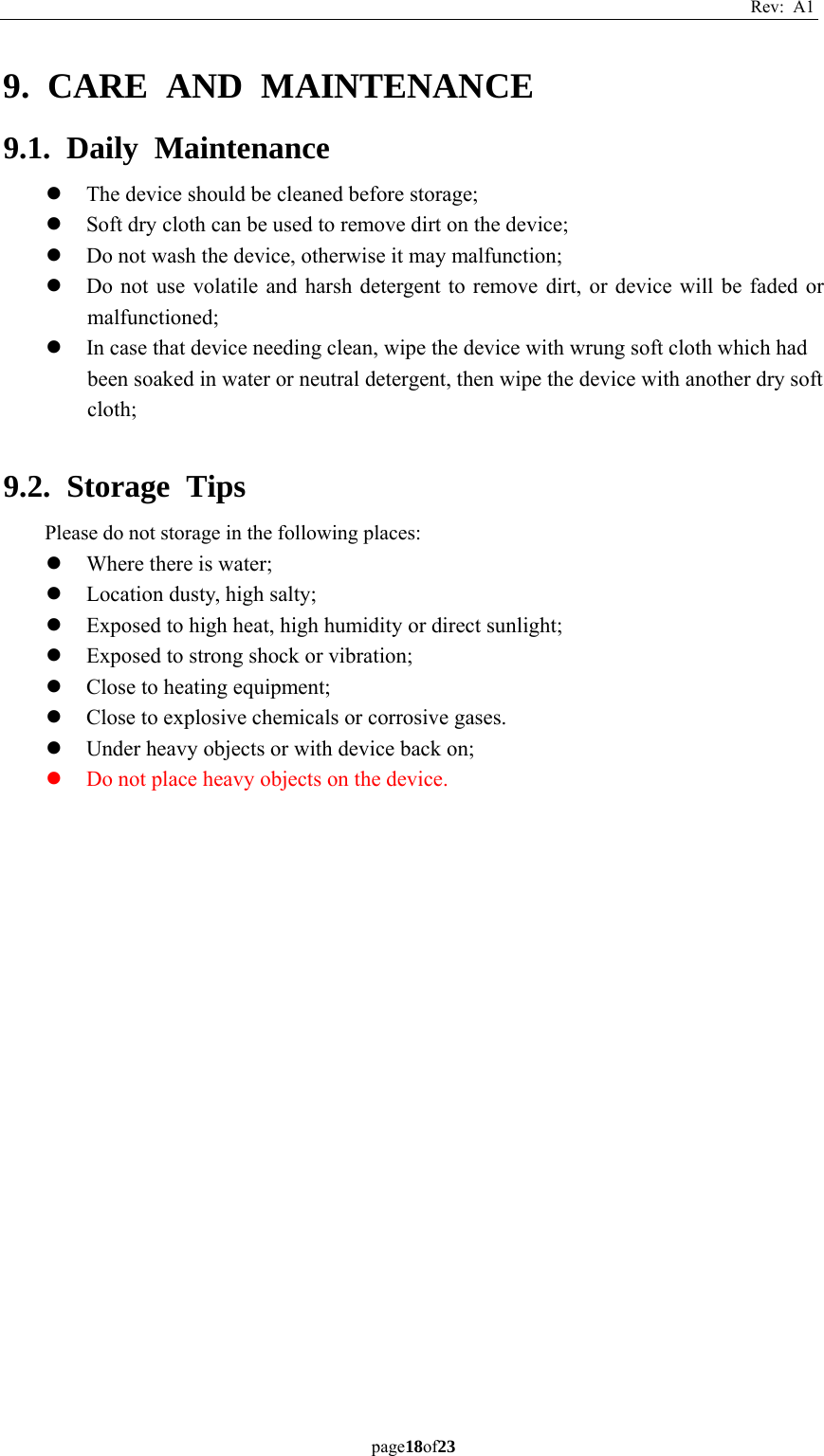 Rev: A1 page18of23  9. CARE AND MAINTENANCE 9.1. Daily Maintenance z The device should be cleaned before storage; z Soft dry cloth can be used to remove dirt on the device; z Do not wash the device, otherwise it may malfunction; z Do not use volatile and harsh detergent to remove dirt, or device will be faded or malfunctioned; z In case that device needing clean, wipe the device with wrung soft cloth which had been soaked in water or neutral detergent, then wipe the device with another dry soft cloth;  9.2. Storage Tips Please do not storage in the following places: z Where there is water; z Location dusty, high salty; z Exposed to high heat, high humidity or direct sunlight; z Exposed to strong shock or vibration; z Close to heating equipment; z Close to explosive chemicals or corrosive gases. z Under heavy objects or with device back on; z Do not place heavy objects on the device.    