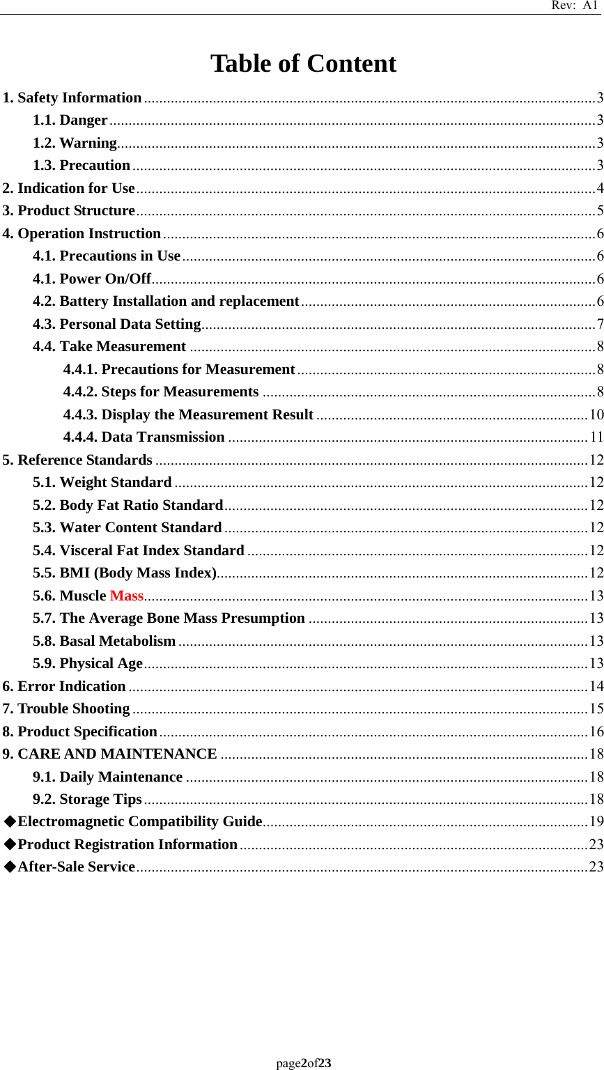 Rev: A1 page2of23  Table of Content 1. Safety Information ...................................................................................................................... 31.1. Danger ............................................................................................................................... 31.2. Warning ............................................................................................................................. 31.3. Precaution ......................................................................................................................... 32. Indication for Use ........................................................................................................................ 43. Product Structure ........................................................................................................................ 54. Operation Instruction ................................................................................................................. 64.1. Precautions in Use ............................................................................................................ 64.1. Power On/Off .................................................................................................................... 64.2. Battery Installation and replacement ............................................................................. 64.3. Personal Data Setting ....................................................................................................... 74.4. Take Measurement .......................................................................................................... 84.4.1. Precautions for Measurement .............................................................................. 84.4.2. Steps for Measurements ....................................................................................... 84.4.3. Display the Measurement Result ....................................................................... 104.4.4. Data Transmission .............................................................................................. 115. Reference Standards ................................................................................................................. 125.1. Weight Standard ............................................................................................................ 125.2. Body Fat Ratio Standard ............................................................................................... 125.3. Water Content Standard ............................................................................................... 125.4. Visceral Fat Index Standard ......................................................................................... 125.5. BMI (Body Mass Index)................................................................................................. 125.6. Muscle Mass.................................................................................................................... 135.7. The Average Bone Mass Presumption ......................................................................... 135.8. Basal Metabolism ........................................................................................................... 135.9. Physical Age .................................................................................................................... 136. Error Indication ........................................................................................................................ 147. Trouble Shooting ....................................................................................................................... 158. Product Specification ................................................................................................................ 169. CARE AND MAINTENANCE ................................................................................................ 189.1. Daily Maintenance ......................................................................................................... 189.2. Storage Tips .................................................................................................................... 18◆Electromagnetic Compatibility Guide .....................................................................................  19◆Product Registration Information ........................................................................................... 23◆After-Sale Service ...................................................................................................................... 23   