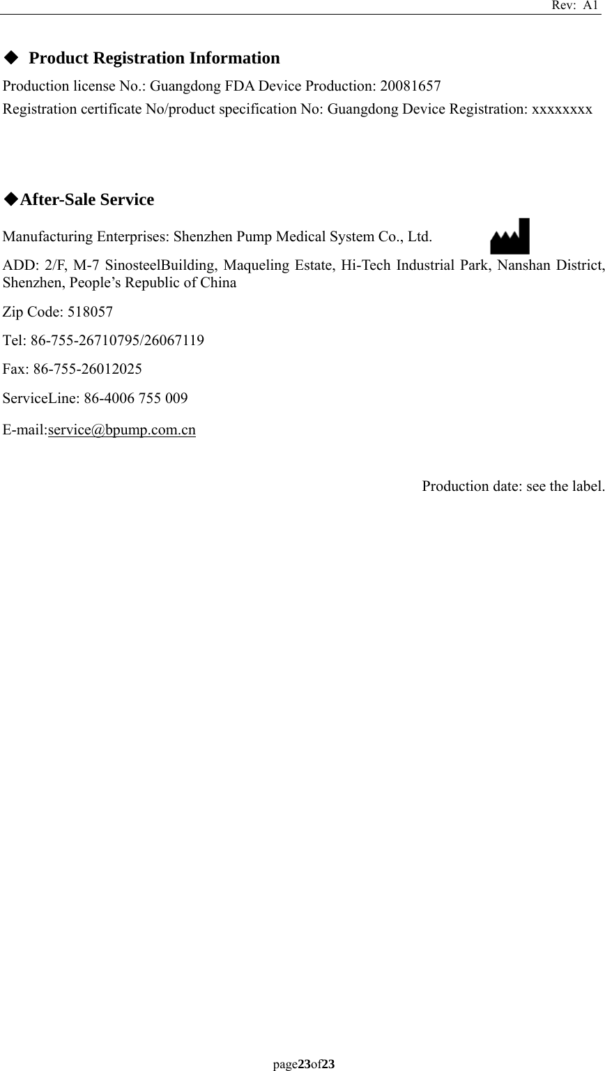 Rev: A1 page23of23  ◆ Product Registration Information Production license No.: Guangdong FDA Device Production: 20081657 Registration certificate No/product specification No: Guangdong Device Registration: xxxxxxxx      ◆After-Sale Service Manufacturing Enterprises: Shenzhen Pump Medical System Co., Ltd. ADD: 2/F, M-7 SinosteelBuilding, Maqueling Estate, Hi-Tech Industrial Park, Nanshan District, Shenzhen, People’s Republic of China Zip Code: 518057 Tel: 86-755-26710795/26067119 Fax: 86-755-26012025 ServiceLine: 86-4006 755 009 E-mail:service@bpump.com.cn  Production date: see the label.   