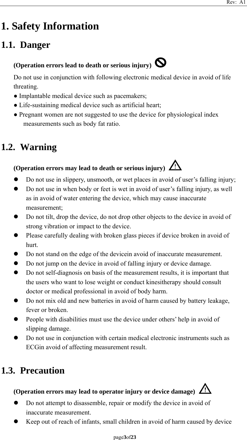 Rev: A1 page3of23  1. Safety Information 1.1. Danger (Operation errors lead to death or serious injury)   Do not use in conjunction with following electronic medical device in avoid of life threating. ● Implantable medical device such as pacemakers; ● Life-sustaining medical device such as artificial heart; ● Pregnant women are not suggested to use the device for physiological index measurements such as body fat ratio.  1.2. Warning (Operation errors may lead to death or serious injury)   z Do not use in slippery, unsmooth, or wet places in avoid of user’s falling injury;   z Do not use in when body or feet is wet in avoid of user’s falling injury, as well as in avoid of water entering the device, which may cause inaccurate measurement;  z Do not tilt, drop the device, do not drop other objects to the device in avoid of strong vibration or impact to the device. z Please carefully dealing with broken glass pieces if device broken in avoid of hurt. z Do not stand on the edge of the devicein avoid of inaccurate measurement. z Do not jump on the device in avoid of falling injury or device damage. z Do not self-diagnosis on basis of the measurement results, it is important that the users who want to lose weight or conduct kinesitherapy should consult doctor or medical professional in avoid of body harm. z Do not mix old and new batteries in avoid of harm caused by battery leakage, fever or broken. z People with disabilities must use the device under others’ help in avoid of slipping damage. z Do not use in conjunction with certain medical electronic instruments such as ECGin avoid of affecting measurement result.  1.3. Precaution (Operation errors may lead to operator injury or device damage)   z Do not attempt to disassemble, repair or modify the device in avoid of inaccurate measurement. z Keep out of reach of infants, small children in avoid of harm caused by device   