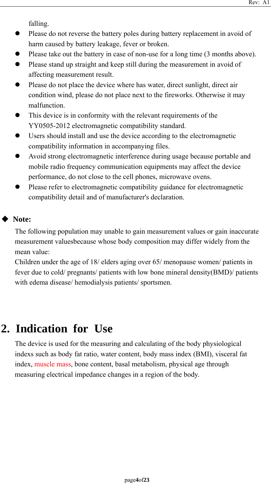 Rev: A1 page4of23  falling. z Please do not reverse the battery poles during battery replacement in avoid of harm caused by battery leakage, fever or broken. z Please take out the battery in case of non-use for a long time (3 months above). z Please stand up straight and keep still during the measurement in avoid of affecting measurement result. z Please do not place the device where has water, direct sunlight, direct air condition wind, please do not place next to the fireworks. Otherwise it may malfunction. z This device is in conformity with the relevant requirements of the YY0505-2012 electromagnetic compatibility standard. z Users should install and use the device according to the electromagnetic compatibility information in accompanying files. z Avoid strong electromagnetic interference during usage because portable and mobile radio frequency communication equipments may affect the device performance, do not close to the cell phones, microwave ovens. z Please refer to electromagnetic compatibility guidance for electromagnetic compatibility detail and of manufacturer&apos;s declaration.  ◆ Note: The following population may unable to gain measurement values or gain inaccurate measurement valuesbecause whose body composition may differ widely from the mean value: Children under the age of 18/ elders aging over 65/ menopause women/ patients in fever due to cold/ pregnants/ patients with low bone mineral density(BMD)/ patients with edema disease/ hemodialysis patients/ sportsmen.    2. Indication for Use The device is used for the measuring and calculating of the body physiological indexs such as body fat ratio, water content, body mass index (BMI), visceral fat index, muscle mass, bone content, basal metabolism, physical age through measuring electrical impedance changes in a region of the body.    