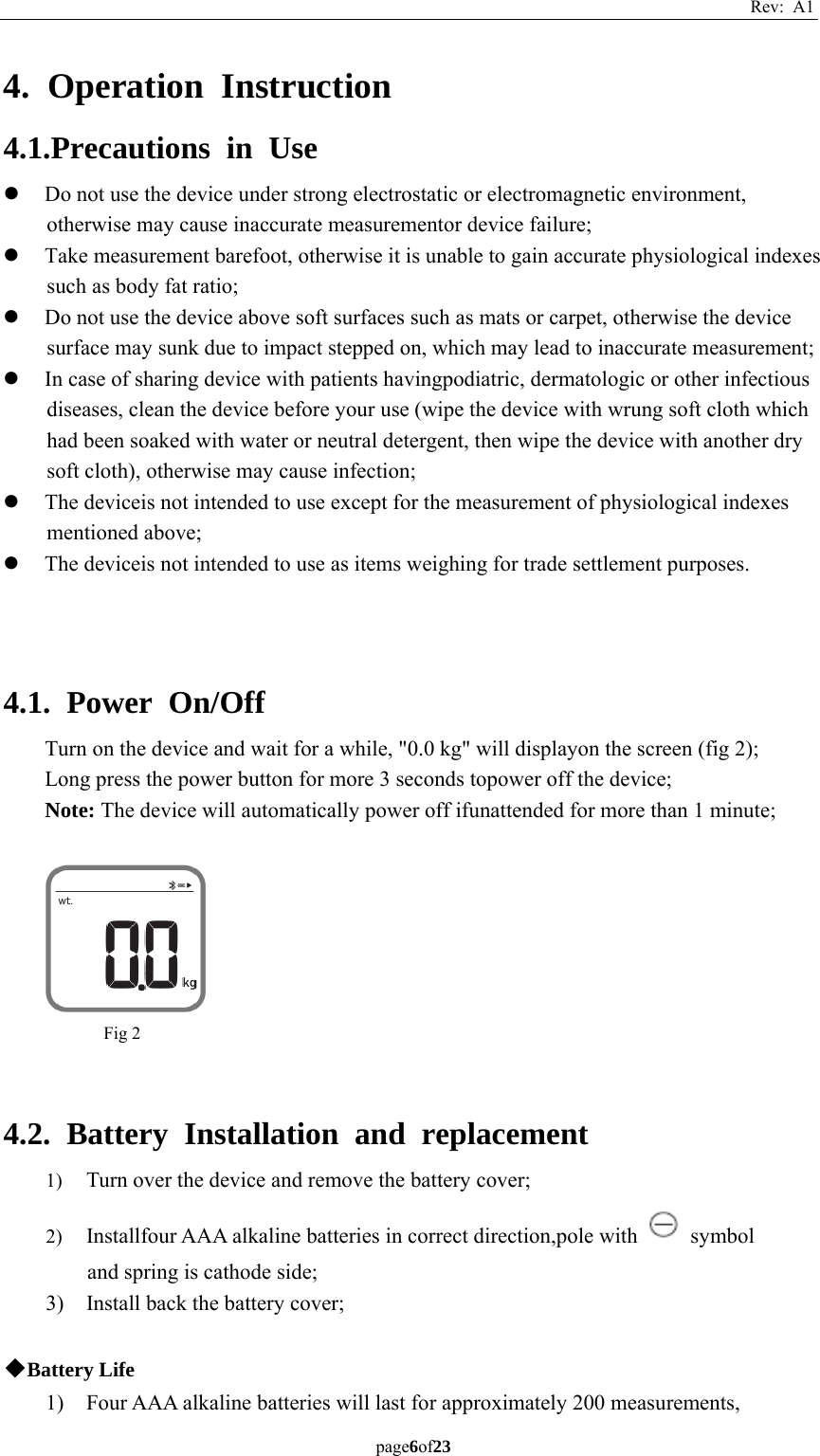 Rev: A1 page6of23  4. Operation Instruction 4.1.Precautions in Use z Do not use the device under strong electrostatic or electromagnetic environment, otherwise may cause inaccurate measurementor device failure; z Take measurement barefoot, otherwise it is unable to gain accurate physiological indexes such as body fat ratio; z Do not use the device above soft surfaces such as mats or carpet, otherwise the device surface may sunk due to impact stepped on, which may lead to inaccurate measurement; z In case of sharing device with patients havingpodiatric, dermatologic or other infectious diseases, clean the device before your use (wipe the device with wrung soft cloth which had been soaked with water or neutral detergent, then wipe the device with another dry soft cloth), otherwise may cause infection; z The deviceis not intended to use except for the measurement of physiological indexes mentioned above; z The deviceis not intended to use as items weighing for trade settlement purposes.    4.1. Power On/Off Turn on the device and wait for a while, &quot;0.0 kg&quot; will displayon the screen (fig 2); Long press the power button for more 3 seconds topower off the device; Note: The device will automatically power off ifunattended for more than 1 minute;    4.2. Battery Installation and replacement 1) Turn over the device and remove the battery cover; 2) Installfour AAA alkaline batteries in correct direction,pole with   symbol and spring is cathode side; 3) Install back the battery cover;  ◆Battery Life 1) Four AAA alkaline batteries will last for approximately 200 measurements, Fig 2 