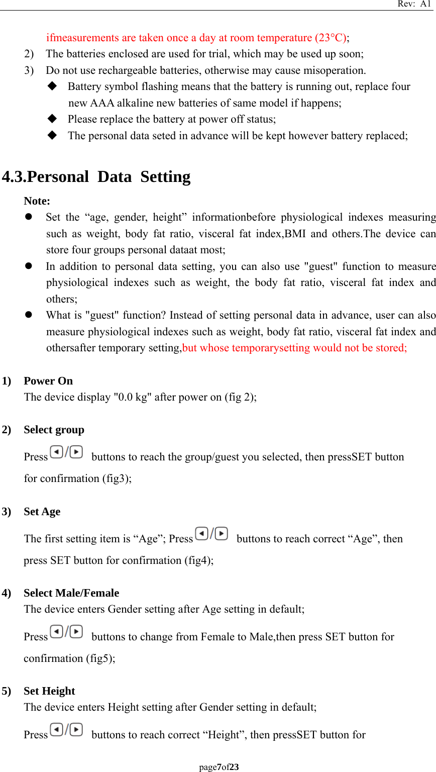 Rev: A1 page7of23  ifmeasurements are taken once a day at room temperature (23°C); 2) The batteries enclosed are used for trial, which may be used up soon; 3) Do not use rechargeable batteries, otherwise may cause misoperation.  Battery symbol flashing means that the battery is running out, replace four new AAA alkaline new batteries of same model if happens;  Please replace the battery at power off status;  The personal data seted in advance will be kept however battery replaced;  4.3.Personal Data Setting Note: z Set the “age, gender, height” informationbefore physiological indexes measuring such as weight, body fat ratio, visceral fat index,BMI and others.The device can store four groups personal dataat most; z In addition to personal data setting, you can also use &quot;guest&quot; function to measure physiological indexes such as weight, the body fat ratio, visceral fat index and others; z What is &quot;guest&quot; function? Instead of setting personal data in advance, user can also measure physiological indexes such as weight, body fat ratio, visceral fat index and othersafter temporary setting,but whose temporarysetting would not be stored;  1) Power On The device display &quot;0.0 kg&quot; after power on (fig 2);  2) Select group Press   buttons to reach the group/guest you selected, then pressSET button for confirmation (fig3);  3) Set Age The first setting item is “Age”; Press   buttons to reach correct “Age”, then press SET button for confirmation (fig4);  4) Select Male/Female The device enters Gender setting after Age setting in default; Press   buttons to change from Female to Male,then press SET button for confirmation (fig5);  5) Set Height The device enters Height setting after Gender setting in default; Press   buttons to reach correct “Height”, then pressSET button for 