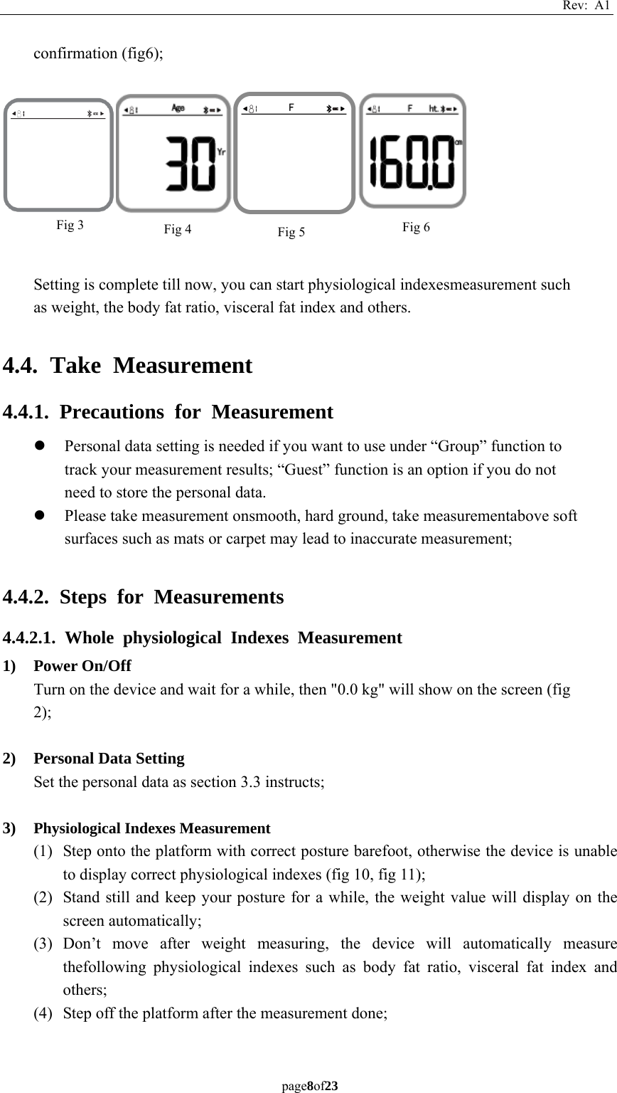 Rev: A1 page8of23  confirmation (fig6);    Setting is complete till now, you can start physiological indexesmeasurement such as weight, the body fat ratio, visceral fat index and others.  4.4. Take Measurement 4.4.1. Precautions for Measurement z Personal data setting is needed if you want to use under “Group” function to track your measurement results; “Guest” function is an option if you do not need to store the personal data. z Please take measurement onsmooth, hard ground, take measurementabove soft surfaces such as mats or carpet may lead to inaccurate measurement;  4.4.2. Steps for Measurements 4.4.2.1. Whole physiological Indexes Measurement 1) Power On/Off Turn on the device and wait for a while, then &quot;0.0 kg&quot; will show on the screen (fig 2);  2) Personal Data Setting Set the personal data as section 3.3 instructs;  3) Physiological Indexes Measurement (1) Step onto the platform with correct posture barefoot, otherwise the device is unable to display correct physiological indexes (fig 10, fig 11); (2) Stand still and keep your posture for a while, the weight value will display on the screen automatically; (3) Don’t move after weight measuring, the device will automatically measure thefollowing physiological indexes such as body fat ratio, visceral fat index and others; (4) Step off the platform after the measurement done;  Fig 6 Fig 5 Fig 4 Fig 3 