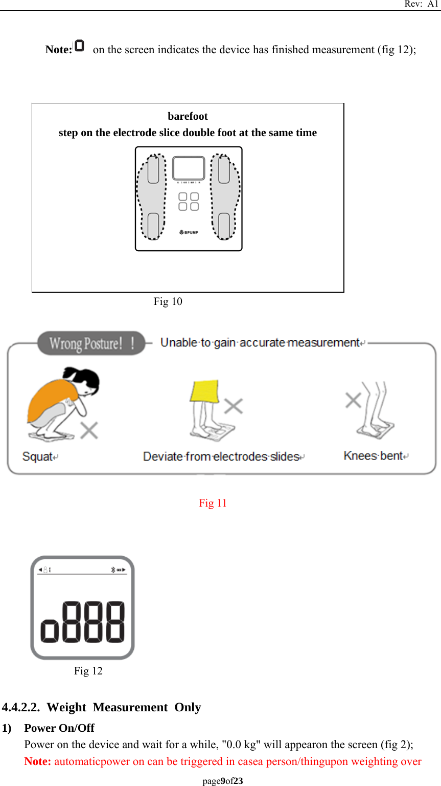 Rev: A1 page9of23  Note:   on the screen indicates the device has finished measurement (fig 12);                              4.4.2.2. Weight Measurement Only 1) Power On/Off Power on the device and wait for a while, &quot;0.0 kg&quot; will appearon the screen (fig 2); Note: automaticpower on can be triggered in casea person/thingupon weighting over Fig 10 barefoot step on the electrode slice double foot at the same time  Fig 12 Fig 11 