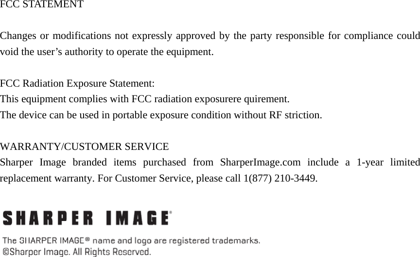  FCC STATEMENT       Changes or modifications not expressly approved by the party responsible for compliance could void the user’s authority to operate the equipment.        FCC Radiation Exposure Statement:   This equipment complies with FCC radiation exposurere quirement. The device can be used in portable exposure condition without RF striction.  WARRANTY/CUSTOMER SERVICE Sharper Image branded items purchased from SharperImage.com include a 1-year limited replacement warranty. For Customer Service, please call 1(877) 210-3449.   