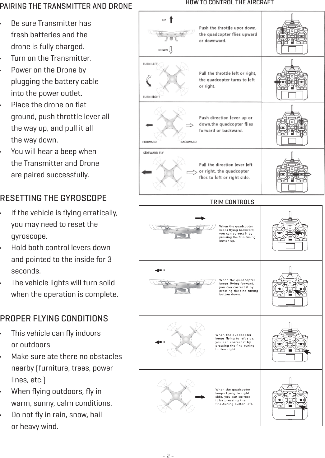 - 2 -PAIRING THE TRANSMITTER AND DRONE HOW TO CONTROL THE AIRCRAFT•  Be sure Transmitter has  fresh batteries and the  drone is fully charged. •  Turn on the Transmitter. •  Power on the Drone by  plugging the battery cable  into the power outlet. •  Place the drone on ﬂat  ground, push throttle lever all the way up, and pull it all the way down. •  You will hear a beep when  the Transmitter and Drone  are paired successfully. TRIM CONTROLSRESETTING THE GYROSCOPE •  If the vehicle is ﬂying erratically,  you may need to reset the gyroscope. •  Hold both control levers down and pointed to the inside for 3seconds. •  The vehicle lights will turn solid when the operation is complete. PROPER FLYING CONDITIONS•  This vehicle can ﬂy indoors  or outdoors•  Make sure ate there no obstacles nearby (furniture, trees, power  lines, etc.) •  When ﬂying outdoors, ﬂy in  warm, sunny, calm conditions. •  Do not ﬂy in rain, snow, hail  or heavy wind. 