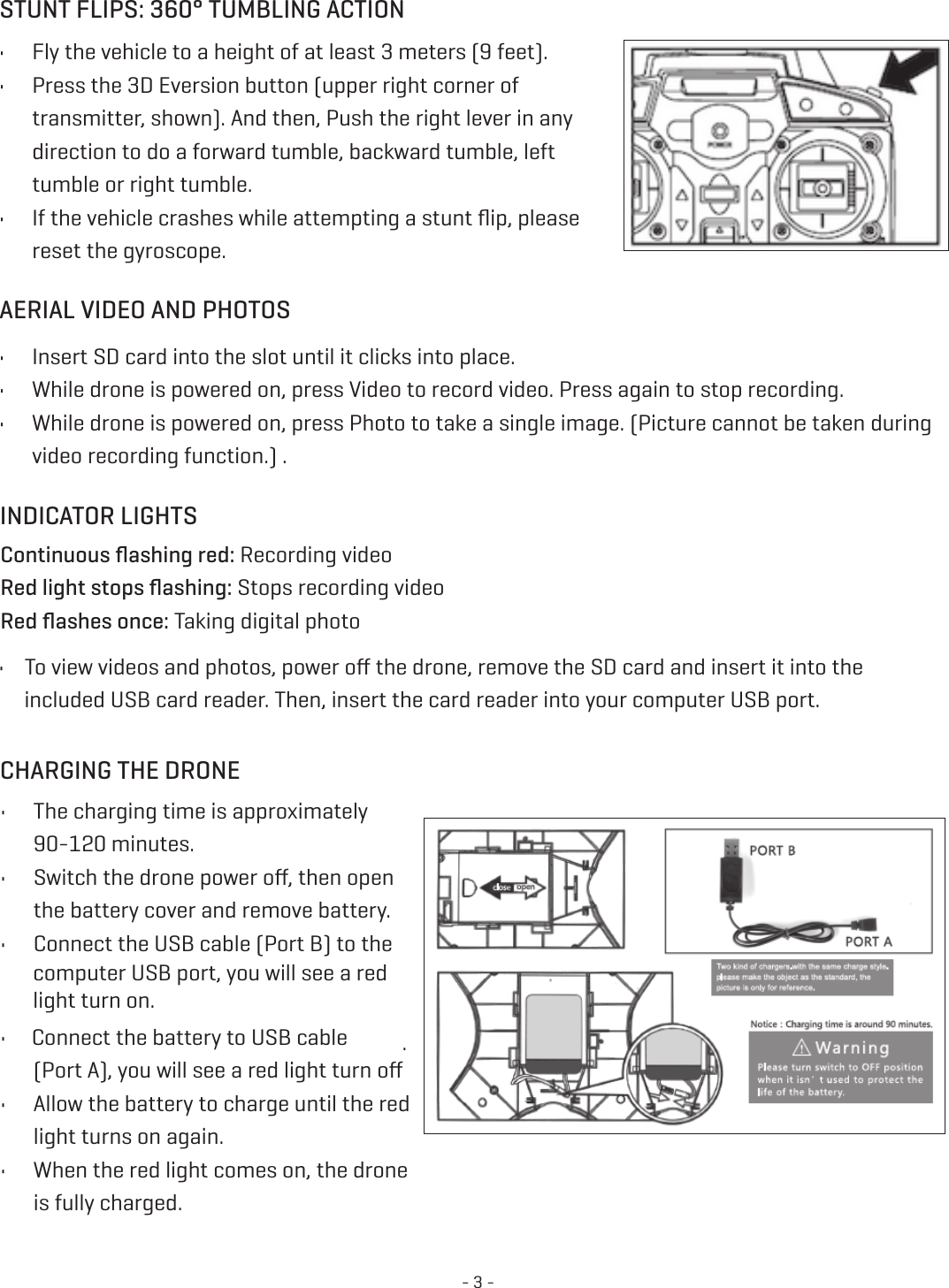 - 3 -STUNT FLIPS: 360° TUMBLING ACTIONAERIAL VIDEO AND PHOTOS •  Fly the vehicle to a height of at least 3 meters (9 feet).•  Press the 3D Eversion button (upper right corner of transmitter, shown). And then, Push the right lever in any   direction to do a forward tumble, backward tumble, left  tumble or right tumble. •  If the vehicle crashes while attempting a stunt ﬂip, please reset the gyroscope. •  Insert SD card into the slot until it clicks into place. •  While drone is powered on, press Video to record video. Press again to stop recording. •  While drone is powered on, press Photo to take a single image. (Picture cannot be taken during video recording function.) . INDICATOR LIGHTS  Continuous ﬂashing red: Recording video Red light stops ﬂashing: Stops recording video   Red ﬂashes once: Taking digital photo •    To view videos and photos, power oﬀ the drone, remove the SD card and insert it into the           included USB card reader. Then, insert the card reader into your computer USB port. CHARGING THE DRONE  •  The charging time is approximately 90-120 minutes. •  Switch the drone power oﬀ, then open the battery cover and remove battery. •  Connect the USB cable (Port B) to the  computer USB port, you will see a red  light turn on. •  Connect the battery to USB cable  (Port A), you will see a red light turn oﬀ.  •  Allow the battery to charge until the red light turns on again. •  When the red light comes on, the drone is fully charged. 