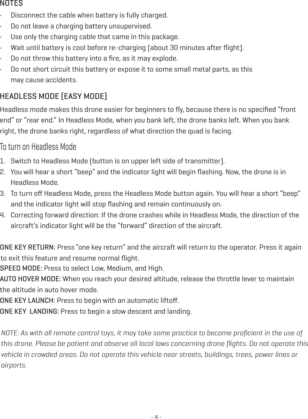 - 4 -HEADLESS MODE (EASY MODE)NOTESHeadless mode makes this drone easier for beginners to ﬂy, because there is no speciﬁed “front end” or “rear end.” In Headless Mode, when you bank left, the drone banks left. When you bank right, the drone banks right, regardless of what direction the quad is facing. To turn on Headless Mode1.  Switch to Headless Mode (button is on upper left side of transmitter). 2.  You will hear a short “beep” and the indicator light will begin ﬂashing. Now, the drone is in Headless Mode. 3.  To turn oﬀ Headless Mode, press the Headless Mode button again. You will hear a short “beep” and the indicator light will stop ﬂashing and remain continuously on. 4.  Correcting forward direction: If the drone crashes while in Headless Mode, the direction of the aircraft’s indicator light will be the “forward” direction of the aircraft. Press “one key return” and the aircraft will return to the operator. Press it again  to exit this feature and resume normal ﬂight. SPEED MODE: Press to select Low, Medium, and High. AUTO HOVER MODE: When you reach your desired altitude, release the throttle lever to maintain the altitude in auto hover mode. ONE KEY LAUNCH: Press to begin with an automatic liftoﬀ. ONE KEY  LANDING: Press to begin a slow descent and landing.•  Disconnect the cable when battery is fully charged.•  Do not leave a charging battery unsupervised. •  Use only the charging cable that came in this package. •  Wait until battery is cool before re-charging (about 30 minutes after ﬂight). •  Do not throw this battery into a ﬁre, as it may explode. •  Do not short circuit this battery or expose it to some small metal parts, as this  may cause accidents. NOTE: As with all remote control toys, it may take some practice to become proﬁcient in the use of this drone. Please be patient and observe all local laws concerning drone ﬂights. Do not operate this vehicle in crowded areas. Do not operate this vehicle near streets, buildings, trees, power lines or airports. ONE KEY RETURN: