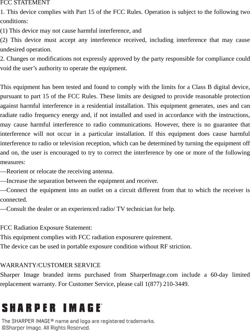  FCC STATEMENT    1. This device complies with Part 15 of the FCC Rules. Operation is subject to the following two conditions:    (1) This device may not cause harmful interference, and       (2) This device must accept any interference received, including interference that may cause undesired operation.    2. Changes or modifications not expressly approved by the party responsible for compliance could void the user’s authority to operate the equipment.        This equipment has been tested and found to comply with the limits for a Class B digital device, pursuant to part 15 of the FCC Rules. These limits are designed to provide reasonable protection against harmful interference in a residential installation. This equipment generates, uses and can radiate radio frequency energy and, if not installed and used in accordance with the instructions, may cause harmful interference to radio communications. However, there is no guarantee that interference will not occur in a particular installation. If this equipment does cause harmful interference to radio or television reception, which can be determined by turning the equipment off and on, the user is encouraged to try to correct the interference by one or more of the following measures:    —Reorient or relocate the receiving antenna.       —Increase the separation between the equipment and receiver.         —Connect the equipment into an outlet on a circuit different from that to which the receiver is connected.     —Consult the dealer or an experienced radio/ TV technician for help.    FCC Radiation Exposure Statement:   This equipment complies with FCC radiation exposurere quirement. The device can be used in portable exposure condition without RF striction.  WARRANTY/CUSTOMER SERVICE Sharper Image branded items purchased from SharperImage.com include a 60-day limited replacement warranty. For Customer Service, please call 1(877) 210-3449.   