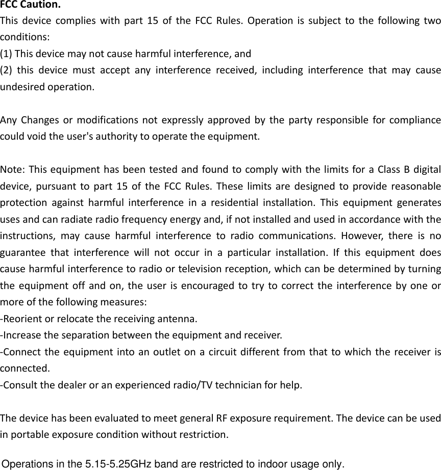 FCC Caution. This  device  complies  with  part  15  of  the  FCC  Rules. Operation is  subject to  the  following  two conditions:   (1) This device may not cause harmful interference, and   (2)  this  device  must  accept  any  interference  received,  including  interference  that  may  cause undesired operation.  Any  Changes or  modifications not  expressly approved by  the party  responsible for compliance could void the user&apos;s authority to operate the equipment.  Note: This equipment has been tested and found to comply with the limits for a Class B digital device, pursuant to part  15  of the  FCC Rules.  These  limits are  designed to provide reasonable protection  against  harmful  interference  in  a  residential  installation.  This  equipment  generates uses and can radiate radio frequency energy and, if not installed and used in accordance with the instructions,  may  cause  harmful  interference  to  radio  communications.  However,  there  is  no guarantee  that  interference  will  not  occur  in  a  particular  installation.  If  this  equipment  does cause harmful interference to radio or television reception, which can be determined by turning the equipment off  and on, the  user is encouraged to try to correct the interference  by one or more of the following measures: -Reorient or relocate the receiving antenna. -Increase the separation between the equipment and receiver. -Connect the equipment into an outlet on a circuit different from that to which the receiver is connected. -Consult the dealer or an experienced radio/TV technician for help.  The device has been evaluated to meet general RF exposure requirement. The device can be used in portable exposure condition without restriction.  Operations in the 5.15-5.25GHz band are restricted to indoor usage only.