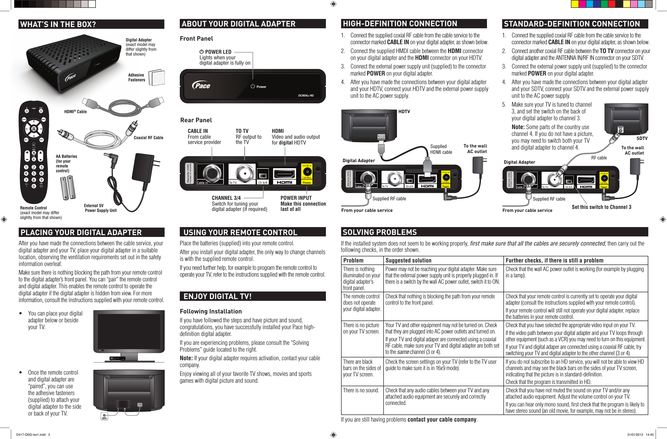 DC60Xu HDPowerIf the installed system does not seem to be working properly, ﬁrst make sure that all the cables are securely connected, then carry out the following checks, in the order shown.Problem Suggested solution Further checks, if there is still a problemThere is nothing illuminated on your digital adapter’s front panel.Power may not be reaching your digital adapter. Make sure that the external power supply unit is properly plugged in. If there is a switch by the wall AC power outlet, switch it to ON.Check that the wall AC power outlet is working (for example by plugging in a lamp).The remote control does not operate your digital adapter.Check that nothing is blocking the path from your remote control to the front panel.Check that your remote control is currently set to operate your digital adapter (consult the instructions supplied with your remote control).If your remote control will still not operate your digital adapter, replace the batteries in your remote control.There is no picture on your TV screen.Your TV and other equipment may not be turned on. Check that they are plugged into AC power outlets and turned on.If your TV and digital adaper are connected using a coaxial RF cable, make sure your TV and digital adapter are both set to the same channel (3 or 4).Check that you have selected the appropriate video input on your TV. If the video path between your digital adapter and your TV loops through other equipment (such as a VCR) you may need to turn on this equipment.If your TV and digital adaper are connected using a coaxial RF cable, try switching your TV and digital adapter to the other channel (3 or 4).There are black bars on the sides of your TV screen.Check the screen settings on your TV (refer to the TV user guide to make sure it is in 16x9 mode).If you do not subscribe to an HD service, you will not be able to view HD channels and may see the black bars on the sides of your TV screen, indicating that the picture is in standard-deﬁnition.Check that the program is transmitted in HD.There is no sound. Check that any audio cables between your TV and any attached audio equipment are securely and correctly connected.Check that you have not muted the sound on your TV and/or any attached audio equipment. Adjust the volume control on your TV. If you can hear only mono sound, ﬁrst check that the program is likely to have stereo sound (an old movie, for example, may not be in stereo).If you are still having problems contact your cable company. SOLVING PROBLEMSPlace the batteries (supplied) into your remote control.After you install your digital adapter, the only way to change channels is with the supplied remote control.If you need further help, for example to program the remote control to operate your TV, refer to the instructions supplied with the remote control.  USING YOUR REMOTE CONTROL HIGH-DEFINITION CONNECTION  STANDARD-DEFINITION CONNECTION1.  Connect the supplied coxial RF cable from the cable service to the connector marked CABLE IN on your digital adapter, as shown below.2.  Connect the supplied HMDI cable between the HDMI connector on your digital adapter and the HDMI connector on your HDTV.3. Connect the external power supply unit (supplied) to the connector marked POWER on your digital adapter.4.  After you have made the connections between your digital adapter and your HDTV, connect your HDTV and the external power supply unit to the AC power supply. PLACING YOUR DIGITAL ADAPTERSet this switch to Channel 3Following InstallationIf you have followed the steps and have picture and sound, congratulations, you have successfully installed your Pace high-deﬁnition digital adapter.If you are experiencing problems, please consult the “Solving Problems” guide located to the right.Note: If your digital adapter requires activation, contact your cable company.Enjoy viewing all of your favorite TV shows, movies and sports games with digital picture and sound.  ENJOY DIGITAL TV! ABOUT YOUR DIGITAL ADAPTERCABLE INFrom cable service providerS POWER LEDLights when your  digital adapter is fully onPOWER INPUTMake this connection last of allTO TVRF output to the TVHDMIVideo and audio outputfor digital HDTVCHANNEL 3/4Switch for tuning your digital adapter (if required)Front PanelRear PanelTo the wallAC outletFrom your cable serviceDigital AdapterSuppliedHDMI cableHDTVSupplied RF cableAfter you have made the connections between the cable service, your digital adapter and your TV, place your digital adapter in a suitable location, observing the ventilation requirements set out in the safety information overleaf.Make sure there is nothing blocking the path from your remote control to the digital adapter’s front panel. You can “pair” the remote control and digital adapter. This enables the remote control to operate the digital adapter if the digital adapter is hidden from view. For more information, consult the instructions supplied with your remote control.• Youcanplaceyourdigitaladapter below or beside your TV.• Oncetheremotecontroland digital adapter are “paired”, you can use the adhesive fasteners (supplied) to attach your digital adapter to the side or back of your TV.DC60Xu HDPowerCABLE INRF INCABLE SERVICETo the wallAC outletFrom your cable serviceDigital AdapterSupplied RF cableCABLE INRF INSDTVRF cable1.  Connect the supplied coxial RF cable from the cable service to the connector marked CABLE IN on your digital adapter, as shown below.2.  Connect another coxial RF cable between the TO TV connector on your digital adapter and the ANTENNA IN/RF IN connector on your SDTV.3. Connect the external power supply unit (supplied) to the connector marked POWER on your digital adapter.4.  After you have made the connections between your digital adapter and your SDTV, connect your SDTV and the external power supply unit to the AC power supply.5.  Make sure your TV is tuned to channel 3, and set the switch on the back of your digital adapter to channel 3. Note: Some parts of the country use channel 4. If you do not have a picture, you may need to switch both your TV and digital adapter to channel 4.Digital Adapter (exact model may differ slightly from that shown)Coaxial RF CableExternal 5V  Power Supply UnitRemote Control (exact model may differ slightly from that shown)AA Batteries (for your  remote  control)Adhesive Fasteners WHAT’S IN THE BOX?HDMI® Cable1234567 8 90GUIDEINFOMENUEXITPAGEMUTETV CABLEPOWERLASTLANGD417-QSG-Iss1.indd   2 31/01/2012   14:45