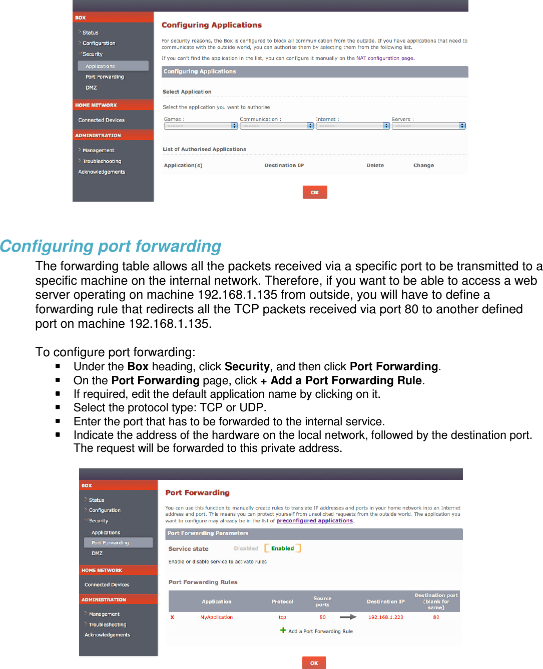   Configuring port forwarding The forwarding table allows all the packets received via a specific port to be transmitted to a specific machine on the internal network. Therefore, if you want to be able to access a web server operating on machine 192.168.1.135 from outside, you will have to define a forwarding rule that redirects all the TCP packets received via port 80 to another defined port on machine 192.168.1.135.  To configure port forwarding:  Under the Box heading, click Security, and then click Port Forwarding.  On the Port Forwarding page, click + Add a Port Forwarding Rule.   If required, edit the default application name by clicking on it.  Select the protocol type: TCP or UDP.  Enter the port that has to be forwarded to the internal service.  Indicate the address of the hardware on the local network, followed by the destination port. The request will be forwarded to this private address.      